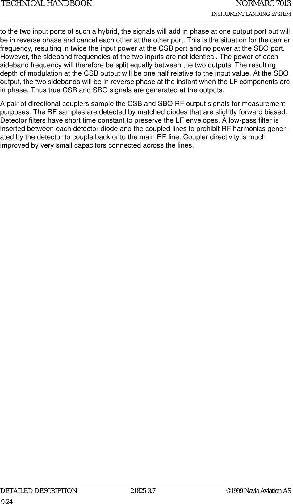 NORMARC 7013INSTRUMENT LANDING SYSTEMTECHNICAL HANDBOOKDETAILED DESCRIPTION 21825-3.7 ©1999 Navia Aviation AS9-24to the two input ports of such a hybrid, the signals will add in phase at one output port but will be in reverse phase and cancel each other at the other port. This is the situation for the carrier frequency, resulting in twice the input power at the CSB port and no power at the SBO port. However, the sideband frequencies at the two inputs are not identical. The power of each sideband frequency will therefore be split equally between the two outputs. The resulting depth of modulation at the CSB output will be one half relative to the input value. At the SBO output, the two sidebands will be in reverse phase at the instant when the LF components are in phase. Thus true CSB and SBO signals are generated at the outputs.A pair of directional couplers sample the CSB and SBO RF output signals for measurement purposes. The RF samples are detected by matched diodes that are slightly forward biased. Detector filters have short time constant to preserve the LF envelopes. A low-pass filter is inserted between each detector diode and the coupled lines to prohibit RF harmonics gener-ated by the detector to couple back onto the main RF line. Coupler directivity is much improved by very small capacitors connected across the lines.