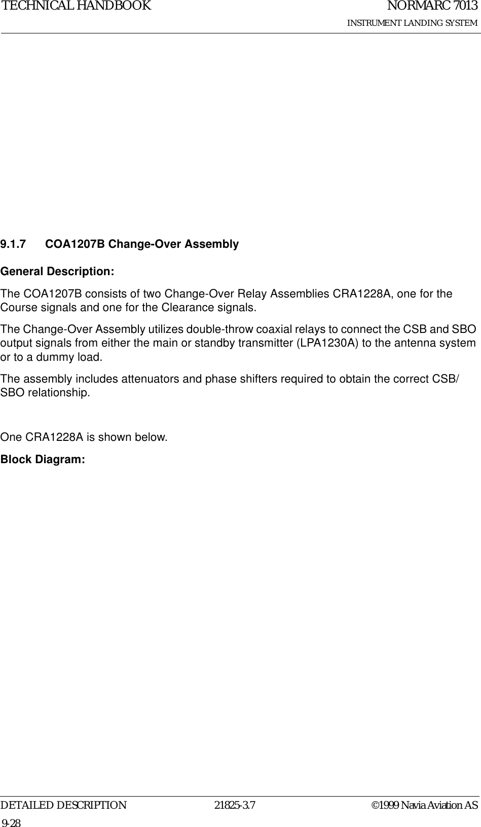 NORMARC 7013INSTRUMENT LANDING SYSTEMTECHNICAL HANDBOOKDETAILED DESCRIPTION 21825-3.7 ©1999 Navia Aviation AS9-289.1.7 COA1207B Change-Over AssemblyGeneral Description:The COA1207B consists of two Change-Over Relay Assemblies CRA1228A, one for the Course signals and one for the Clearance signals.The Change-Over Assembly utilizes double-throw coaxial relays to connect the CSB and SBO output signals from either the main or standby transmitter (LPA1230A) to the antenna system or to a dummy load. The assembly includes attenuators and phase shifters required to obtain the correct CSB/SBO relationship.One CRA1228A is shown below. Block Diagram: