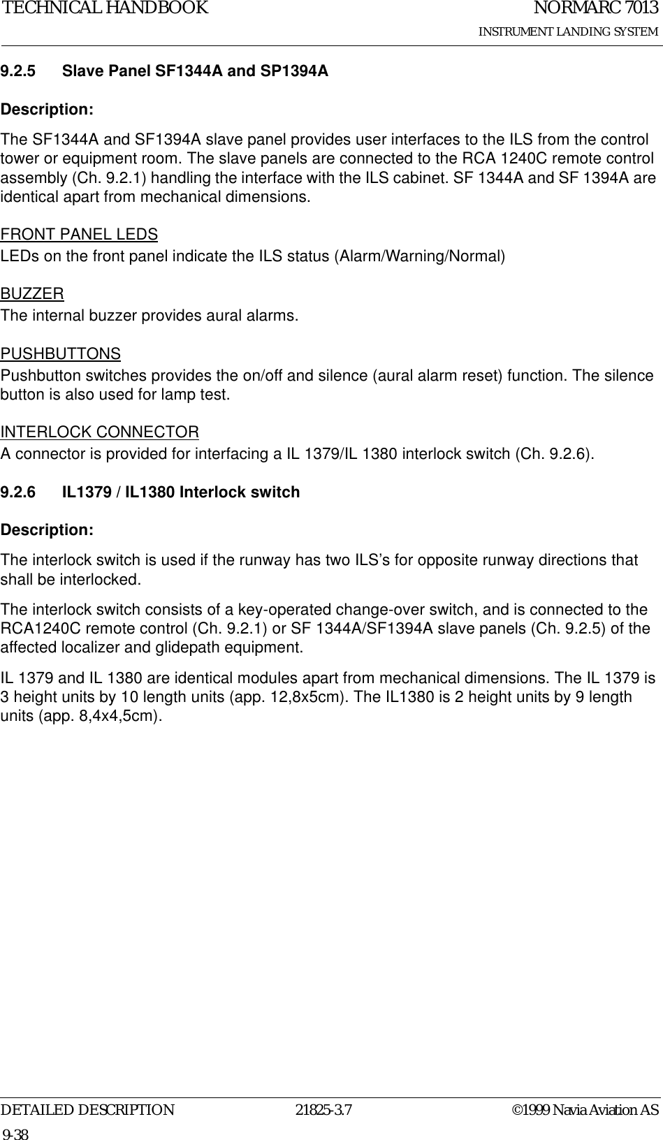 NORMARC 7013INSTRUMENT LANDING SYSTEMTECHNICAL HANDBOOKDETAILED DESCRIPTION 21825-3.7 ©1999 Navia Aviation AS9-389.2.5 Slave Panel SF1344A and SP1394ADescription:The SF1344A and SF1394A slave panel provides user interfaces to the ILS from the control tower or equipment room. The slave panels are connected to the RCA 1240C remote control assembly (Ch. 9.2.1) handling the interface with the ILS cabinet. SF 1344A and SF 1394A are identical apart from mechanical dimensions.FRONT PANEL LEDSLEDs on the front panel indicate the ILS status (Alarm/Warning/Normal)BUZZERThe internal buzzer provides aural alarms.PUSHBUTTONSPushbutton switches provides the on/off and silence (aural alarm reset) function. The silence button is also used for lamp test.INTERLOCK CONNECTORA connector is provided for interfacing a IL 1379/IL 1380 interlock switch (Ch. 9.2.6).9.2.6 IL1379 / IL1380 Interlock switchDescription:The interlock switch is used if the runway has two ILS’s for opposite runway directions that shall be interlocked.The interlock switch consists of a key-operated change-over switch, and is connected to the RCA1240C remote control (Ch. 9.2.1) or SF 1344A/SF1394A slave panels (Ch. 9.2.5) of the affected localizer and glidepath equipment.IL 1379 and IL 1380 are identical modules apart from mechanical dimensions. The IL 1379 is 3 height units by 10 length units (app. 12,8x5cm). The IL1380 is 2 height units by 9 length units (app. 8,4x4,5cm).