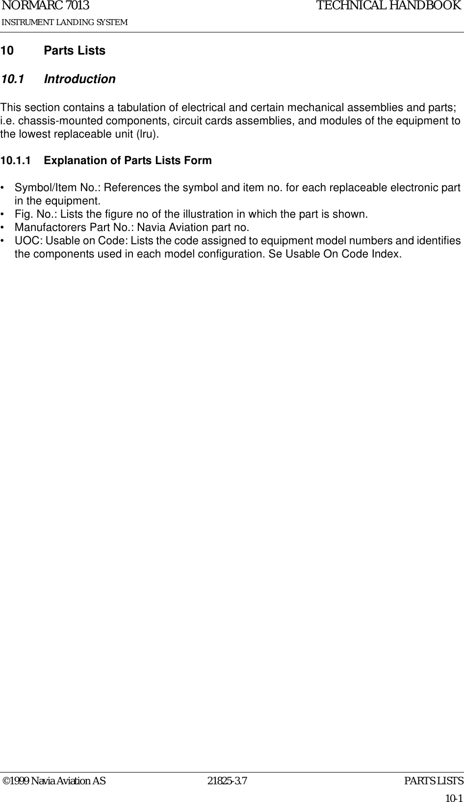 PARTS LISTSNORMARC 701321825-3.710-1INSTRUMENT LANDING SYSTEMTECHNICAL HANDBOOK©1999 Navia Aviation AS10 Parts Lists10.1 IntroductionThis section contains a tabulation of electrical and certain mechanical assemblies and parts; i.e. chassis-mounted components, circuit cards assemblies, and modules of the equipment to the lowest replaceable unit (lru).10.1.1 Explanation of Parts Lists Form• Symbol/Item No.: References the symbol and item no. for each replaceable electronic part in the equipment.• Fig. No.: Lists the figure no of the illustration in which the part is shown.• Manufactorers Part No.: Navia Aviation part no.• UOC: Usable on Code: Lists the code assigned to equipment model numbers and identifies the components used in each model configuration. Se Usable On Code Index.