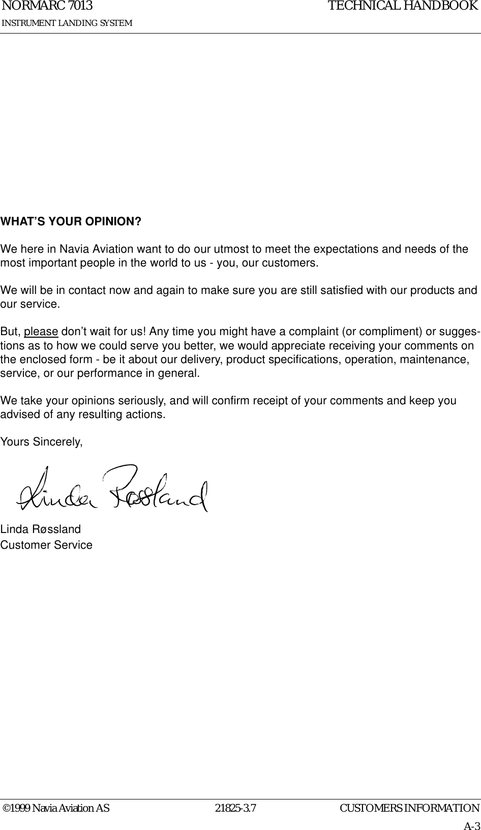 CUSTOMERS INFORMATIONNORMARC 701321825-3.7A-3INSTRUMENT LANDING SYSTEMTECHNICAL HANDBOOK©1999 Navia Aviation ASWHAT’S YOUR OPINION?We here in Navia Aviation want to do our utmost to meet the expectations and needs of the most important people in the world to us - you, our customers.We will be in contact now and again to make sure you are still satisfied with our products and our service.But, please don’t wait for us! Any time you might have a complaint (or compliment) or sugges-tions as to how we could serve you better, we would appreciate receiving your comments on the enclosed form - be it about our delivery, product specifications, operation, maintenance, service, or our performance in general.We take your opinions seriously, and will confirm receipt of your comments and keep you advised of any resulting actions.Yours Sincerely,Linda RøsslandCustomer Service
