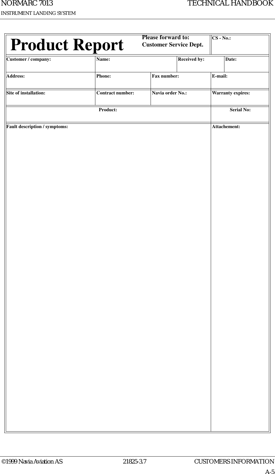 CUSTOMERS INFORMATIONNORMARC 701321825-3.7A-5INSTRUMENT LANDING SYSTEMTECHNICAL HANDBOOK©1999 Navia Aviation AS   Product Report Please forward to:Customer Service Dept. CS - No.:Customer / company: Name:  Received by: Date:Address: Phone: Fax number: E-mail:Site of installation: Contract number: Navia order No.: Warranty expires:Product: Serial No:Fault description / symptoms: Attachement: