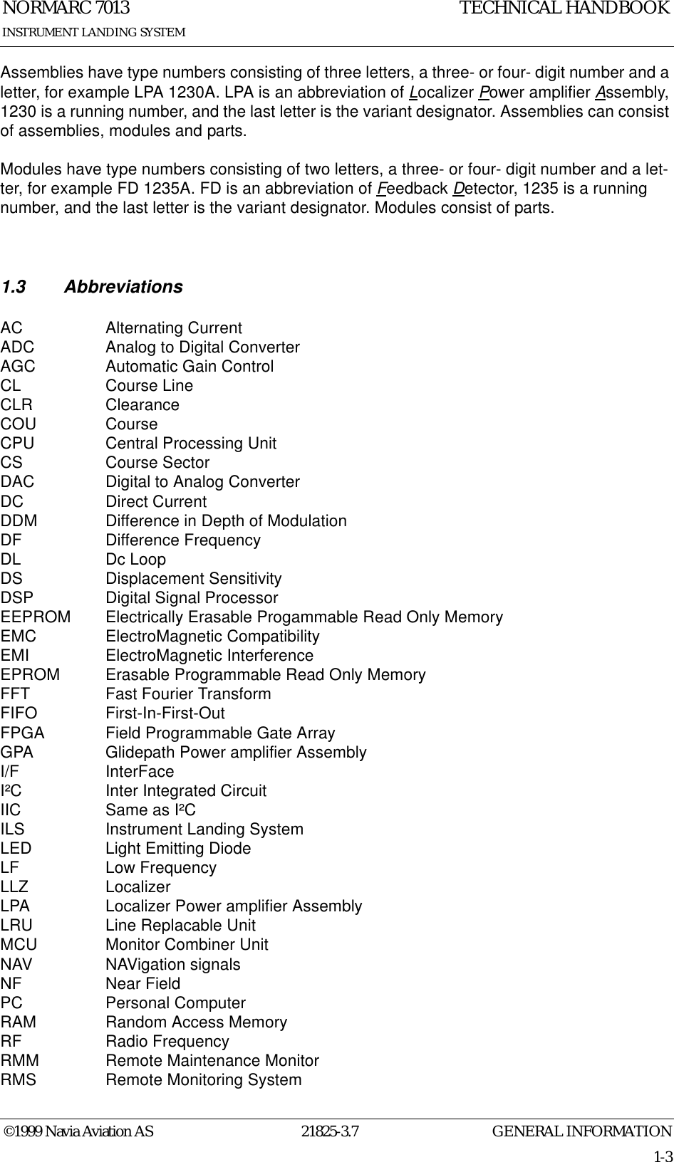 GENERAL INFORMATIONNORMARC 701321825-3.71-3©1999 Navia Aviation ASINSTRUMENT LANDING SYSTEMTECHNICAL HANDBOOKAssemblies have type numbers consisting of three letters, a three- or four- digit number and a letter, for example LPA 1230A. LPA is an abbreviation of Localizer Power amplifier Assembly, 1230 is a running number, and the last letter is the variant designator. Assemblies can consist of assemblies, modules and parts.Modules have type numbers consisting of two letters, a three- or four- digit number and a let-ter, for example FD 1235A. FD is an abbreviation of Feedback Detector, 1235 is a running number, and the last letter is the variant designator. Modules consist of parts.1.3 AbbreviationsAC Alternating CurrentADC Analog to Digital ConverterAGC Automatic Gain ControlCL Course LineCLR ClearanceCOU CourseCPU Central Processing UnitCS Course SectorDAC Digital to Analog ConverterDC Direct CurrentDDM Difference in Depth of ModulationDF Difference FrequencyDL Dc LoopDS Displacement SensitivityDSP Digital Signal ProcessorEEPROM Electrically Erasable Progammable Read Only MemoryEMC ElectroMagnetic CompatibilityEMI ElectroMagnetic InterferenceEPROM Erasable Programmable Read Only MemoryFFT Fast Fourier TransformFIFO First-In-First-OutFPGA Field Programmable Gate ArrayGPA Glidepath Power amplifier AssemblyI/F InterFaceI²C Inter Integrated CircuitIIC Same as I²CILS Instrument Landing SystemLED Light Emitting DiodeLF Low FrequencyLLZ LocalizerLPA Localizer Power amplifier AssemblyLRU Line Replacable UnitMCU Monitor Combiner UnitNAV NAVigation signalsNF Near FieldPC Personal ComputerRAM Random Access MemoryRF Radio FrequencyRMM Remote Maintenance MonitorRMS Remote Monitoring System