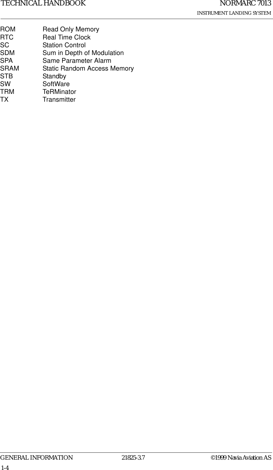 NORMARC 7013INSTRUMENT LANDING SYSTEMTECHNICAL HANDBOOKGENERAL INFORMATION 21825-3.7 ©1999 Navia Aviation AS1-4ROM Read Only MemoryRTC Real Time ClockSC Station ControlSDM Sum in Depth of ModulationSPA Same Parameter AlarmSRAM Static Random Access MemorySTB StandbySW SoftWareTRM TeRMinatorTX Transmitter
