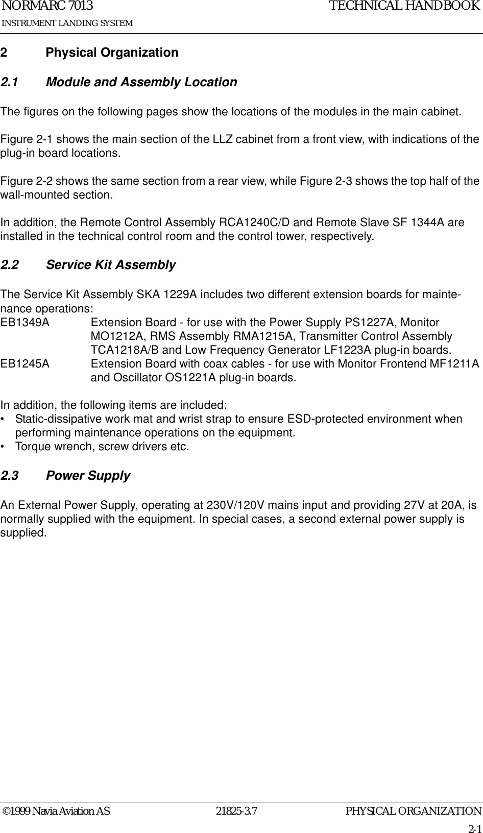 PHYSICAL ORGANIZATIONNORMARC 701321825-3.72-1©1999 Navia Aviation ASINSTRUMENT LANDING SYSTEMTECHNICAL HANDBOOK2 Physical Organization2.1 Module and Assembly LocationThe figures on the following pages show the locations of the modules in the main cabinet.Figure 2-1 shows the main section of the LLZ cabinet from a front view, with indications of the plug-in board locations.Figure 2-2 shows the same section from a rear view, while Figure 2-3 shows the top half of the wall-mounted section.In addition, the Remote Control Assembly RCA1240C/D and Remote Slave SF 1344A are installed in the technical control room and the control tower, respectively.2.2 Service Kit AssemblyThe Service Kit Assembly SKA 1229A includes two different extension boards for mainte-nance operations:EB1349A Extension Board - for use with the Power Supply PS1227A, Monitor MO1212A, RMS Assembly RMA1215A, Transmitter Control Assembly TCA1218A/B and Low Frequency Generator LF1223A plug-in boards.EB1245A Extension Board with coax cables - for use with Monitor Frontend MF1211A and Oscillator OS1221A plug-in boards.In addition, the following items are included:• Static-dissipative work mat and wrist strap to ensure ESD-protected environment when performing maintenance operations on the equipment.• Torque wrench, screw drivers etc.2.3 Power SupplyAn External Power Supply, operating at 230V/120V mains input and providing 27V at 20A, is normally supplied with the equipment. In special cases, a second external power supply is supplied.