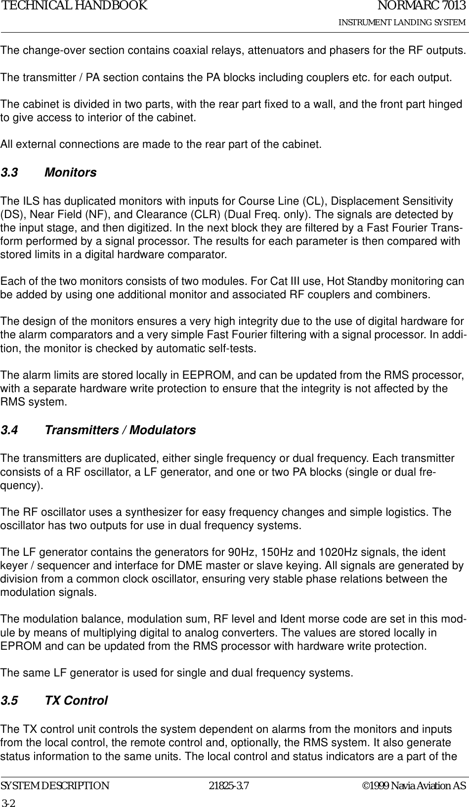 NORMARC 7013INSTRUMENT LANDING SYSTEMTECHNICAL HANDBOOKSYSTEM DESCRIPTION 21825-3.7 ©1999 Navia Aviation AS3-2The change-over section contains coaxial relays, attenuators and phasers for the RF outputs.The transmitter / PA section contains the PA blocks including couplers etc. for each output.The cabinet is divided in two parts, with the rear part fixed to a wall, and the front part hinged to give access to interior of the cabinet.All external connections are made to the rear part of the cabinet.3.3 MonitorsThe ILS has duplicated monitors with inputs for Course Line (CL), Displacement Sensitivity (DS), Near Field (NF), and Clearance (CLR) (Dual Freq. only). The signals are detected by the input stage, and then digitized. In the next block they are filtered by a Fast Fourier Trans-form performed by a signal processor. The results for each parameter is then compared with stored limits in a digital hardware comparator.Each of the two monitors consists of two modules. For Cat III use, Hot Standby monitoring can be added by using one additional monitor and associated RF couplers and combiners.The design of the monitors ensures a very high integrity due to the use of digital hardware for the alarm comparators and a very simple Fast Fourier filtering with a signal processor. In addi-tion, the monitor is checked by automatic self-tests.The alarm limits are stored locally in EEPROM, and can be updated from the RMS processor, with a separate hardware write protection to ensure that the integrity is not affected by the RMS system.3.4 Transmitters / ModulatorsThe transmitters are duplicated, either single frequency or dual frequency. Each transmitter consists of a RF oscillator, a LF generator, and one or two PA blocks (single or dual fre-quency).The RF oscillator uses a synthesizer for easy frequency changes and simple logistics. The oscillator has two outputs for use in dual frequency systems.The LF generator contains the generators for 90Hz, 150Hz and 1020Hz signals, the ident keyer / sequencer and interface for DME master or slave keying. All signals are generated by division from a common clock oscillator, ensuring very stable phase relations between the modulation signals.The modulation balance, modulation sum, RF level and Ident morse code are set in this mod-ule by means of multiplying digital to analog converters. The values are stored locally in EPROM and can be updated from the RMS processor with hardware write protection.The same LF generator is used for single and dual frequency systems.3.5 TX ControlThe TX control unit controls the system dependent on alarms from the monitors and inputs from the local control, the remote control and, optionally, the RMS system. It also generate status information to the same units. The local control and status indicators are a part of the 