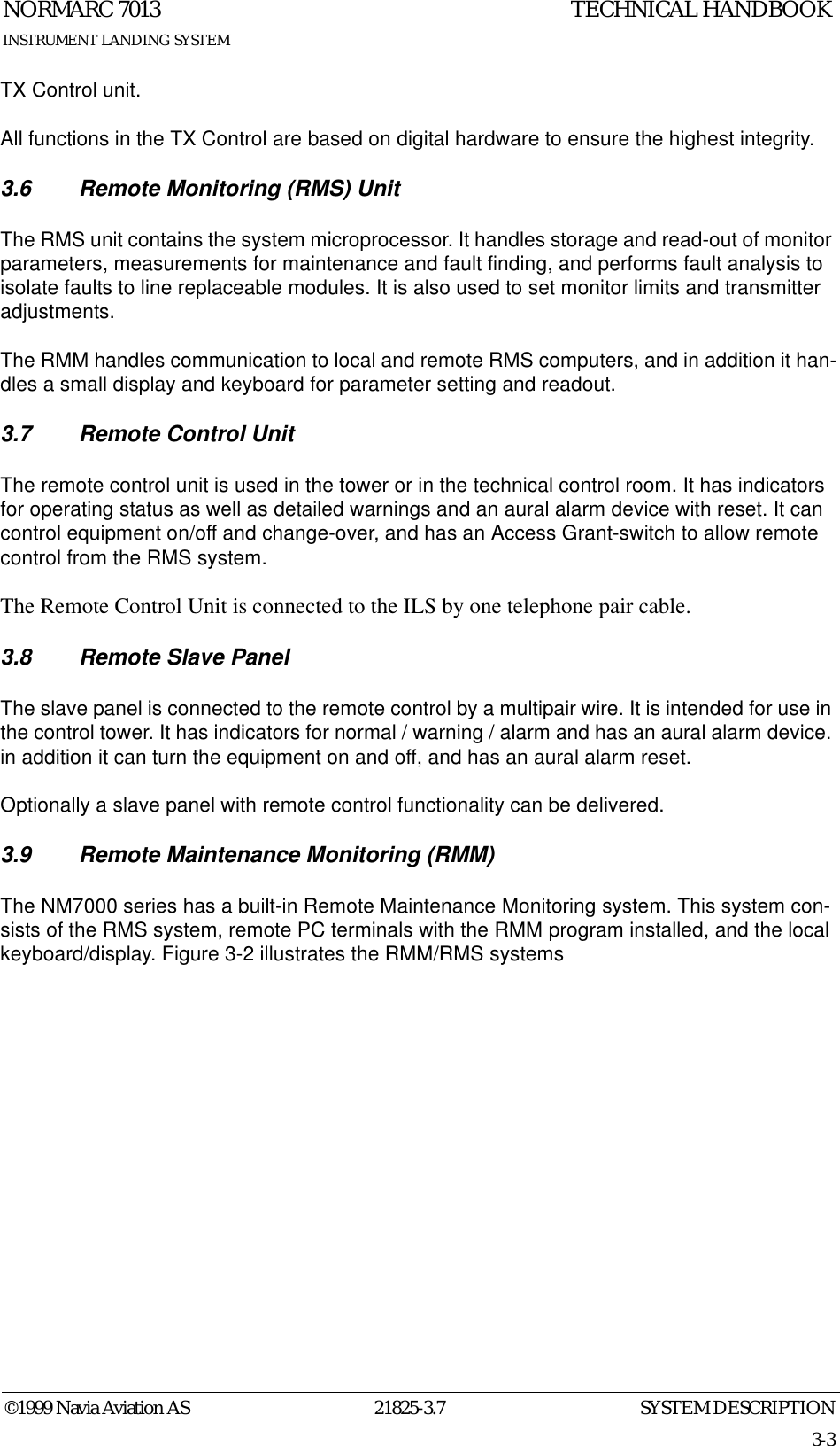 SYSTEM DESCRIPTIONNORMARC 701321825-3.73-3©1999 Navia Aviation ASINSTRUMENT LANDING SYSTEMTECHNICAL HANDBOOKTX Control unit.All functions in the TX Control are based on digital hardware to ensure the highest integrity.3.6 Remote Monitoring (RMS) UnitThe RMS unit contains the system microprocessor. It handles storage and read-out of monitor parameters, measurements for maintenance and fault finding, and performs fault analysis to isolate faults to line replaceable modules. It is also used to set monitor limits and transmitter adjustments.The RMM handles communication to local and remote RMS computers, and in addition it han-dles a small display and keyboard for parameter setting and readout.3.7 Remote Control UnitThe remote control unit is used in the tower or in the technical control room. It has indicators for operating status as well as detailed warnings and an aural alarm device with reset. It can control equipment on/off and change-over, and has an Access Grant-switch to allow remote control from the RMS system.The Remote Control Unit is connected to the ILS by one telephone pair cable.3.8 Remote Slave PanelThe slave panel is connected to the remote control by a multipair wire. It is intended for use in the control tower. It has indicators for normal / warning / alarm and has an aural alarm device. in addition it can turn the equipment on and off, and has an aural alarm reset.Optionally a slave panel with remote control functionality can be delivered.3.9 Remote Maintenance Monitoring (RMM)The NM7000 series has a built-in Remote Maintenance Monitoring system. This system con-sists of the RMS system, remote PC terminals with the RMM program installed, and the local keyboard/display. Figure 3-2 illustrates the RMM/RMS systems