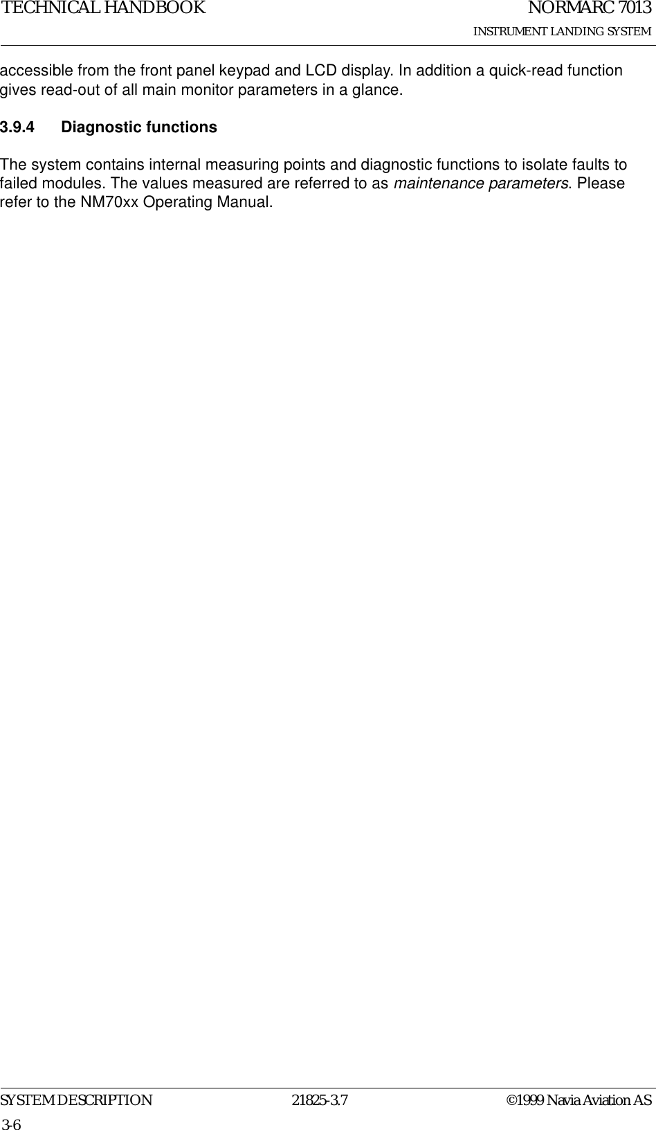 NORMARC 7013INSTRUMENT LANDING SYSTEMTECHNICAL HANDBOOKSYSTEM DESCRIPTION 21825-3.7 ©1999 Navia Aviation AS3-6accessible from the front panel keypad and LCD display. In addition a quick-read function gives read-out of all main monitor parameters in a glance.3.9.4 Diagnostic functionsThe system contains internal measuring points and diagnostic functions to isolate faults to failed modules. The values measured are referred to as maintenance parameters. Please refer to the NM70xx Operating Manual.
