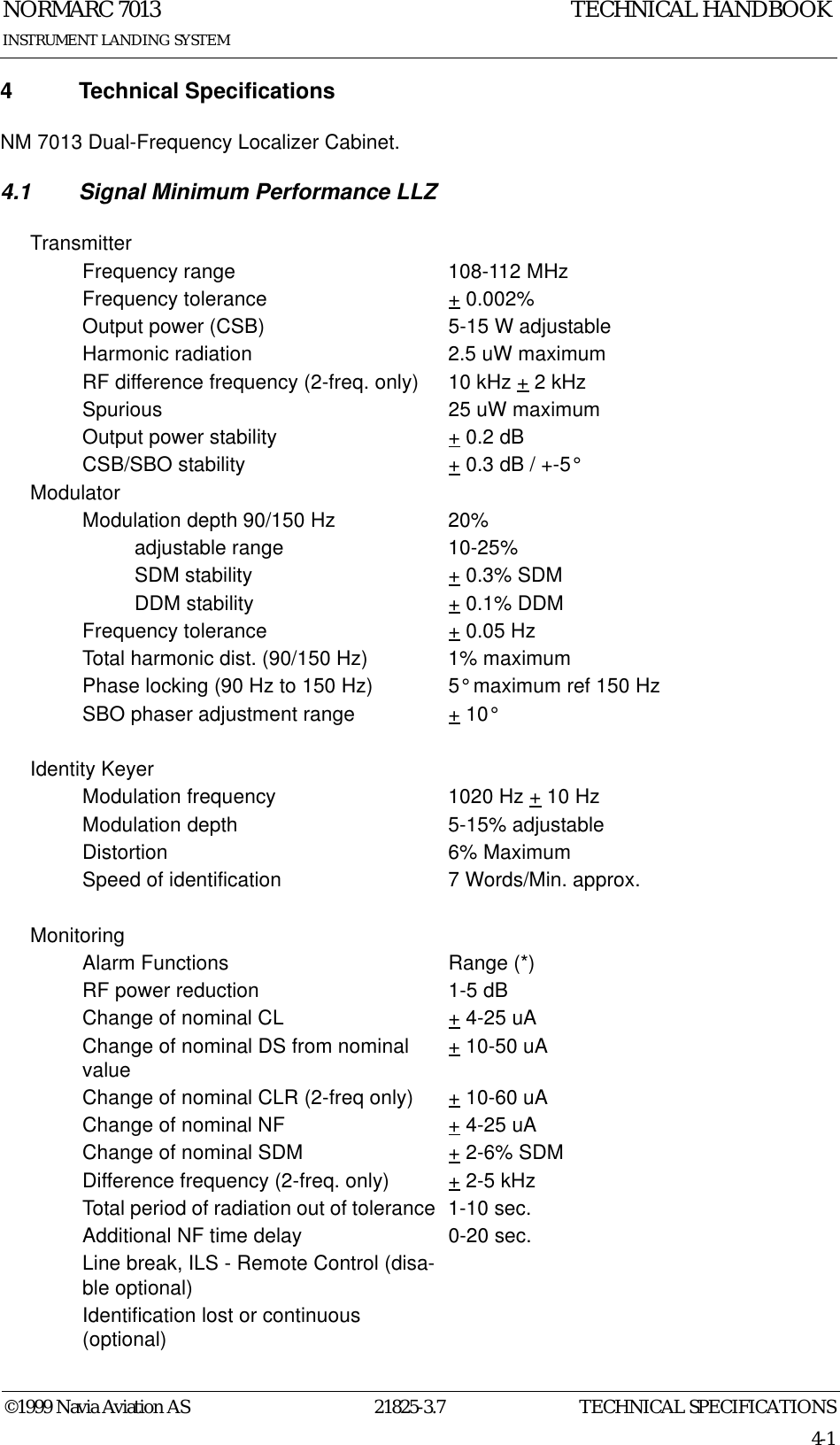 TECHNICAL SPECIFICATIONSNORMARC 701321825-3.74-1©1999 Navia Aviation ASINSTRUMENT LANDING SYSTEMTECHNICAL HANDBOOK4 Technical SpecificationsNM 7013 Dual-Frequency Localizer Cabinet.4.1 Signal Minimum Performance LLZTransmitterFrequency range 108-112 MHzFrequency tolerance + 0.002%Output power (CSB) 5-15 W adjustableHarmonic radiation 2.5 uW maximumRF difference frequency (2-freq. only) 10 kHz + 2 kHzSpurious 25 uW maximumOutput power stability + 0.2 dBCSB/SBO stability + 0.3 dB / +-5°ModulatorModulation depth 90/150 Hz 20%adjustable range 10-25%SDM stability + 0.3% SDMDDM stability + 0.1% DDMFrequency tolerance + 0.05 HzTotal harmonic dist. (90/150 Hz) 1% maximumPhase locking (90 Hz to 150 Hz) 5° maximum ref 150 HzSBO phaser adjustment range + 10°Identity KeyerModulation frequency 1020 Hz + 10 HzModulation depth 5-15% adjustableDistortion 6% MaximumSpeed of identification 7 Words/Min. approx.MonitoringAlarm Functions Range (*)RF power reduction 1-5 dBChange of nominal CL + 4-25 uAChange of nominal DS from nominal value + 10-50 uAChange of nominal CLR (2-freq only) + 10-60 uAChange of nominal NF + 4-25 uAChange of nominal SDM + 2-6% SDMDifference frequency (2-freq. only) + 2-5 kHzTotal period of radiation out of tolerance  1-10 sec.Additional NF time delay 0-20 sec.Line break, ILS - Remote Control (disa-ble optional)Identification lost or continuous (optional)