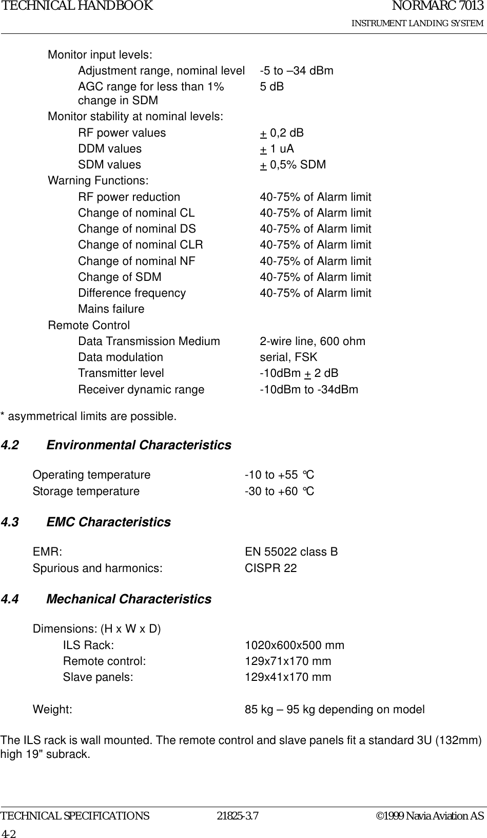 NORMARC 7013INSTRUMENT LANDING SYSTEMTECHNICAL HANDBOOKTECHNICAL SPECIFICATIONS 21825-3.7 ©1999 Navia Aviation AS4-2* asymmetrical limits are possible.4.2 Environmental Characteristics4.3 EMC Characteristics4.4 Mechanical CharacteristicsThe ILS rack is wall mounted. The remote control and slave panels fit a standard 3U (132mm) high 19&quot; subrack.Monitor input levels:Adjustment range, nominal level -5 to –34 dBmAGC range for less than 1% change in SDM 5 dBMonitor stability at nominal levels:RF power values + 0,2 dBDDM values + 1 uASDM values + 0,5% SDMWarning Functions:RF power reduction 40-75% of Alarm limitChange of nominal CL 40-75% of Alarm limitChange of nominal DS 40-75% of Alarm limitChange of nominal CLR 40-75% of Alarm limitChange of nominal NF 40-75% of Alarm limitChange of SDM 40-75% of Alarm limitDifference frequency 40-75% of Alarm limitMains failureRemote ControlData Transmission Medium 2-wire line, 600 ohmData modulation serial, FSKTransmitter level -10dBm + 2 dBReceiver dynamic range -10dBm to -34dBmOperating temperature -10 to +55 °CStorage temperature -30 to +60 °CEMR: EN 55022 class BSpurious and harmonics: CISPR 22Dimensions: (H x W x D)ILS Rack: 1020x600x500 mmRemote control: 129x71x170 mmSlave panels: 129x41x170 mmWeight: 85 kg – 95 kg depending on model