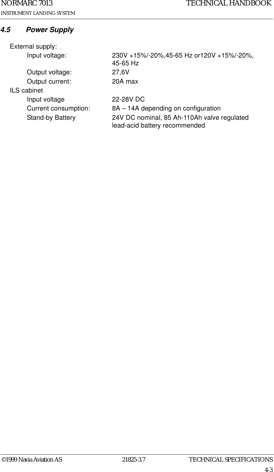 TECHNICAL SPECIFICATIONSNORMARC 701321825-3.74-3©1999 Navia Aviation ASINSTRUMENT LANDING SYSTEMTECHNICAL HANDBOOK4.5 Power SupplyExternal supply:Input voltage: 230V +15%/-20%,45-65 Hz or120V +15%/-20%, 45-65 HzOutput voltage: 27,6VOutput current: 20A maxILS cabinetInput voltage 22-28V DCCurrent consumption: 8A – 14A depending on configurationStand-by Battery 24V DC nominal, 85 Ah-110Ah valve regulated lead-acid battery recommended