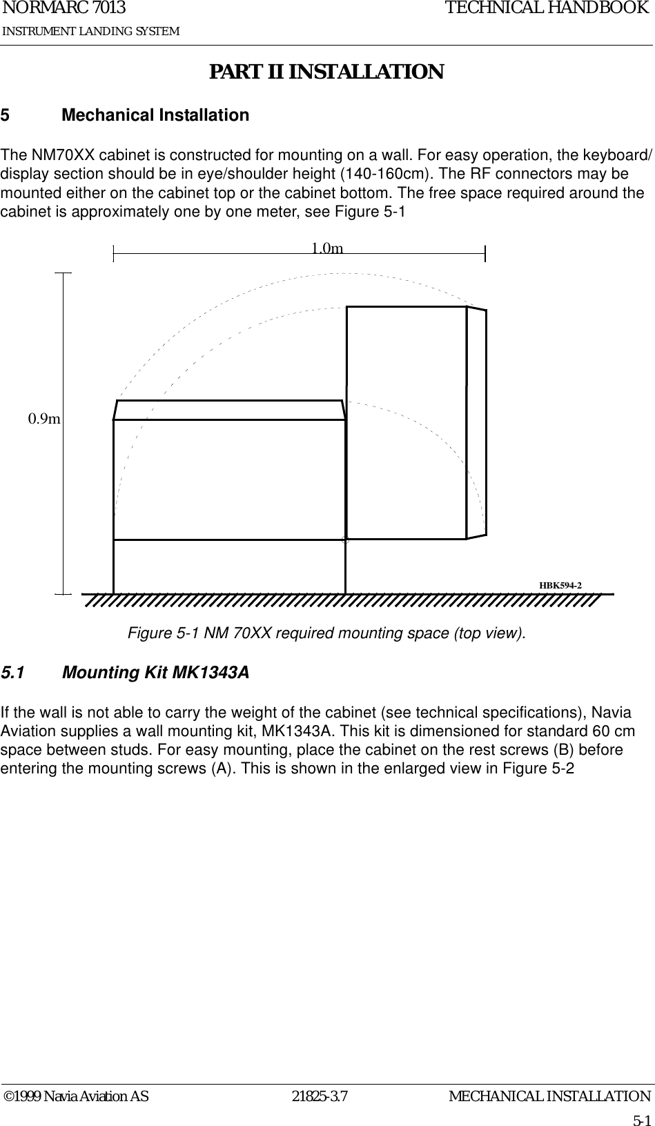 MECHANICAL INSTALLATIONNORMARC 701321825-3.75-1©1999 Navia Aviation ASINSTRUMENT LANDING SYSTEMTECHNICAL HANDBOOKPART II INSTALLATION5 Mechanical InstallationThe NM70XX cabinet is constructed for mounting on a wall. For easy operation, the keyboard/display section should be in eye/shoulder height (140-160cm). The RF connectors may be mounted either on the cabinet top or the cabinet bottom. The free space required around the cabinet is approximately one by one meter, see Figure 5-1Figure 5-1 NM 70XX required mounting space (top view).5.1 Mounting Kit MK1343AIf the wall is not able to carry the weight of the cabinet (see technical specifications), Navia Aviation supplies a wall mounting kit, MK1343A. This kit is dimensioned for standard 60 cm space between studs. For easy mounting, place the cabinet on the rest screws (B) before entering the mounting screws (A). This is shown in the enlarged view in Figure 5-20.9m1.0mHBK594-2