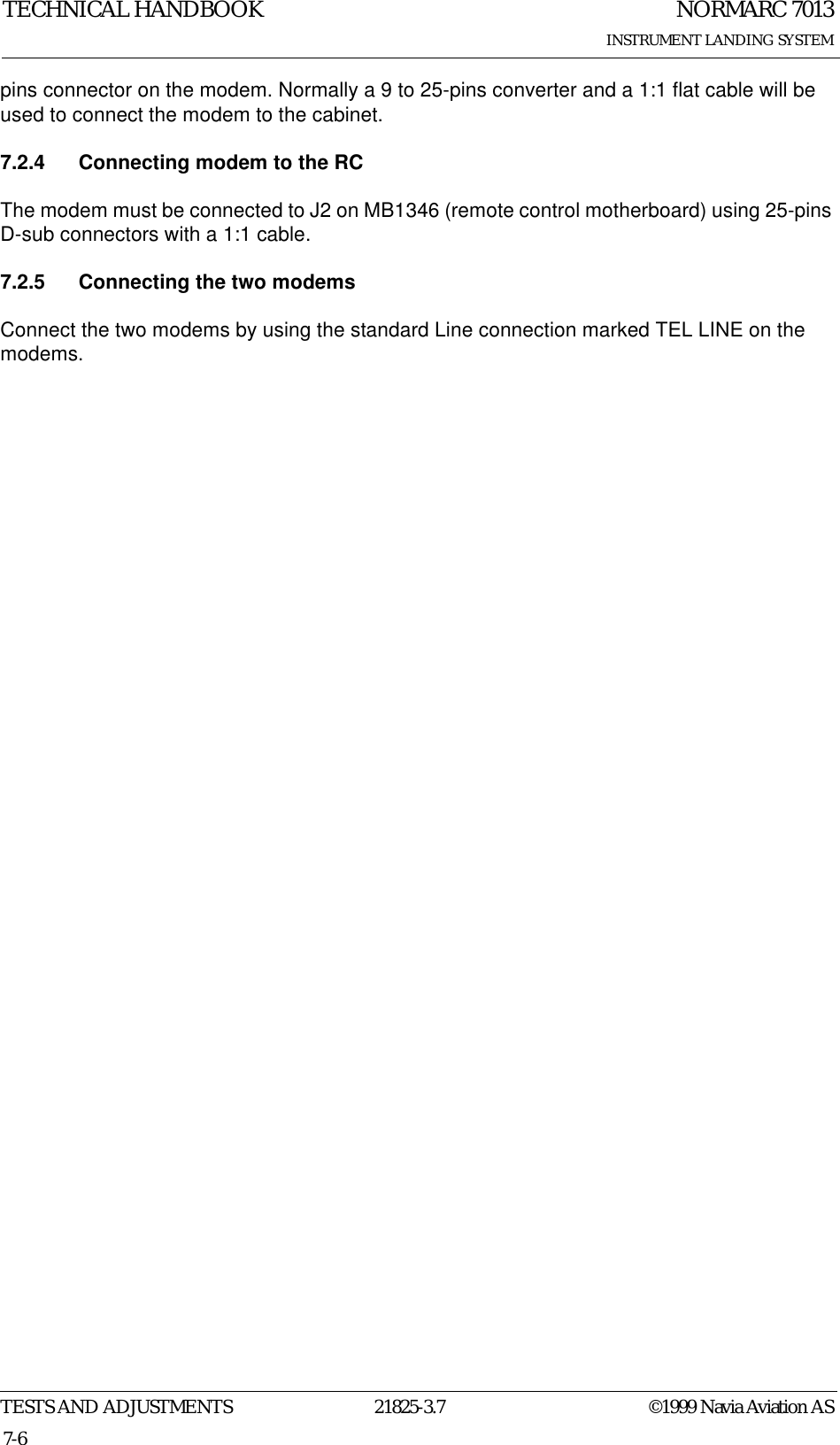 NORMARC 7013INSTRUMENT LANDING SYSTEMTECHNICAL HANDBOOKTESTS AND ADJUSTMENTS 21825-3.7 ©1999 Navia Aviation AS7-6pins connector on the modem. Normally a 9 to 25-pins converter and a 1:1 flat cable will be used to connect the modem to the cabinet.7.2.4 Connecting modem to the RCThe modem must be connected to J2 on MB1346 (remote control motherboard) using 25-pins D-sub connectors with a 1:1 cable.7.2.5 Connecting the two modemsConnect the two modems by using the standard Line connection marked TEL LINE on the modems.
