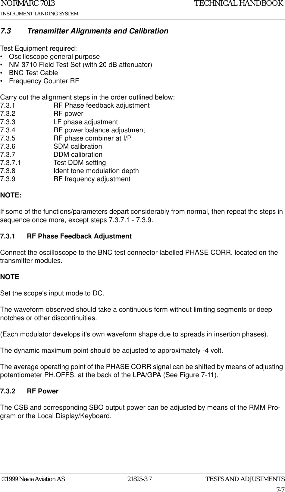 TESTS AND ADJUSTMENTSNORMARC 701321825-3.77-7©1999 Navia Aviation ASINSTRUMENT LANDING SYSTEMTECHNICAL HANDBOOK7.3 Transmitter Alignments and CalibrationTest Equipment required:• Oscilloscope general purpose• NM 3710 Field Test Set (with 20 dB attenuator)• BNC Test Cable• Frequency Counter RFCarry out the alignment steps in the order outlined below:7.3.1 RF Phase feedback adjustment7.3.2 RF power7.3.3 LF phase adjustment7.3.4 RF power balance adjustment7.3.5 RF phase combiner at I/P7.3.6 SDM calibration7.3.7 DDM calibration7.3.7.1 Test DDM setting7.3.8 Ident tone modulation depth7.3.9 RF frequency adjustmentNOTE:If some of the functions/parameters depart considerably from normal, then repeat the steps in sequence once more, except steps 7.3.7.1 - 7.3.9.7.3.1 RF Phase Feedback AdjustmentConnect the oscilloscope to the BNC test connector labelled PHASE CORR. located on the transmitter modules.NOTESet the scope&apos;s input mode to DC.The waveform observed should take a continuous form without limiting segments or deep notches or other discontinuities.(Each modulator develops it&apos;s own waveform shape due to spreads in insertion phases).The dynamic maximum point should be adjusted to approximately -4 volt.The average operating point of the PHASE CORR signal can be shifted by means of adjusting potentiometer PH.OFFS. at the back of the LPA/GPA (See Figure 7-11).7.3.2 RF PowerThe CSB and corresponding SBO output power can be adjusted by means of the RMM Pro-gram or the Local Display/Keyboard.