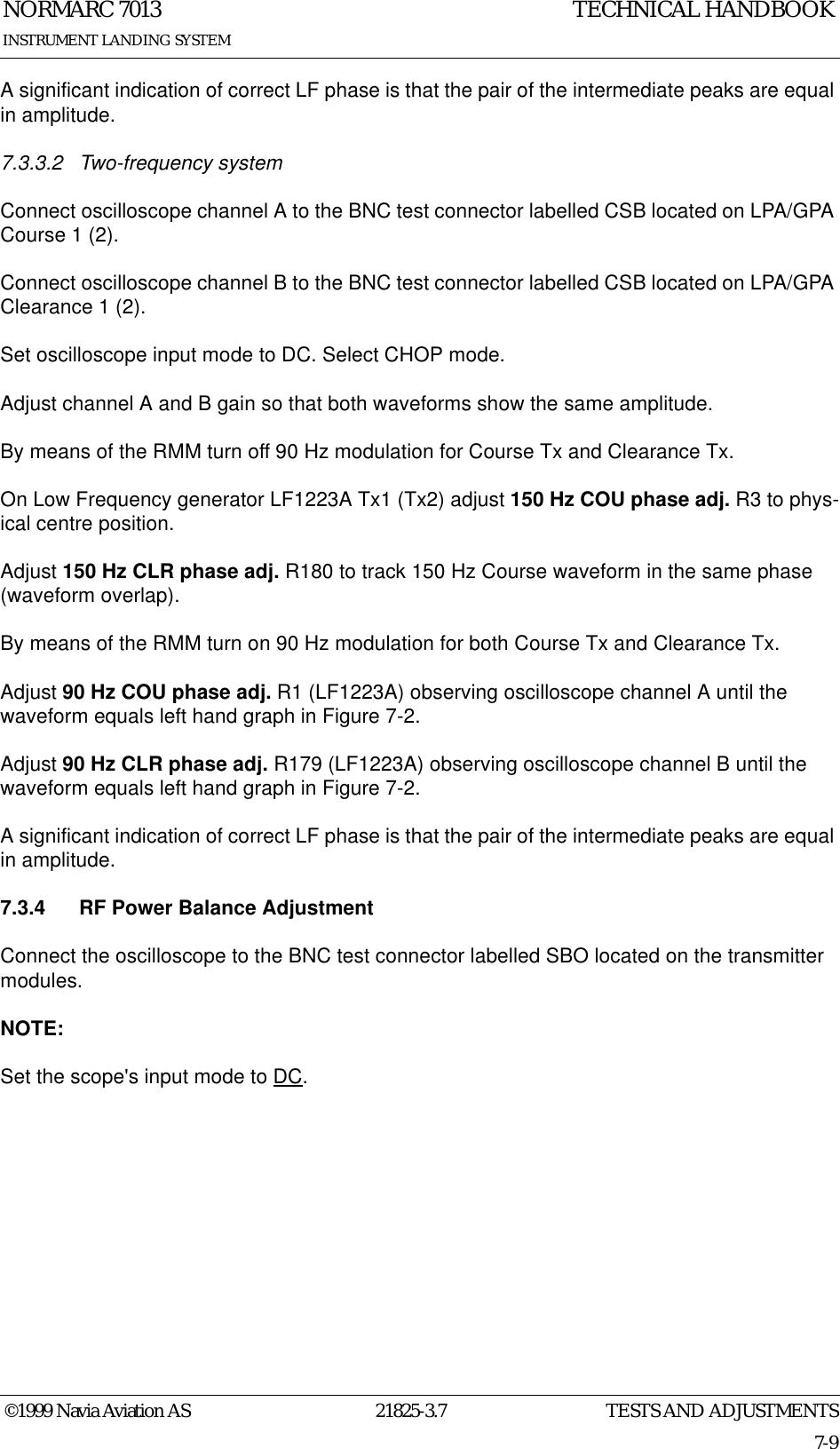 TESTS AND ADJUSTMENTSNORMARC 701321825-3.77-9©1999 Navia Aviation ASINSTRUMENT LANDING SYSTEMTECHNICAL HANDBOOKA significant indication of correct LF phase is that the pair of the intermediate peaks are equal in amplitude.7.3.3.2 Two-frequency systemConnect oscilloscope channel A to the BNC test connector labelled CSB located on LPA/GPA Course 1 (2).Connect oscilloscope channel B to the BNC test connector labelled CSB located on LPA/GPA Clearance 1 (2).Set oscilloscope input mode to DC. Select CHOP mode.Adjust channel A and B gain so that both waveforms show the same amplitude.By means of the RMM turn off 90 Hz modulation for Course Tx and Clearance Tx.On Low Frequency generator LF1223A Tx1 (Tx2) adjust 150 Hz COU phase adj. R3 to phys-ical centre position.Adjust 150 Hz CLR phase adj. R180 to track 150 Hz Course waveform in the same phase (waveform overlap).By means of the RMM turn on 90 Hz modulation for both Course Tx and Clearance Tx.Adjust 90 Hz COU phase adj. R1 (LF1223A) observing oscilloscope channel A until the waveform equals left hand graph in Figure 7-2.Adjust 90 Hz CLR phase adj. R179 (LF1223A) observing oscilloscope channel B until the waveform equals left hand graph in Figure 7-2.A significant indication of correct LF phase is that the pair of the intermediate peaks are equal in amplitude.7.3.4 RF Power Balance AdjustmentConnect the oscilloscope to the BNC test connector labelled SBO located on the transmitter modules.NOTE:Set the scope&apos;s input mode to DC.
