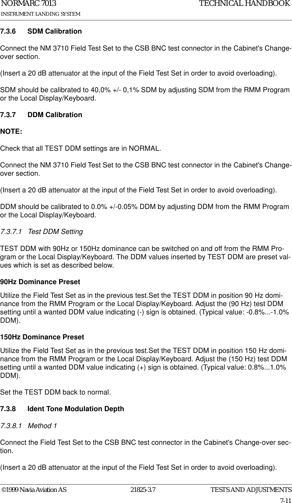 TESTS AND ADJUSTMENTSNORMARC 701321825-3.77-11©1999 Navia Aviation ASINSTRUMENT LANDING SYSTEMTECHNICAL HANDBOOK7.3.6 SDM CalibrationConnect the NM 3710 Field Test Set to the CSB BNC test connector in the Cabinet&apos;s Change-over section.(Insert a 20 dB attenuator at the input of the Field Test Set in order to avoid overloading).SDM should be calibrated to 40,0% +/- 0,1% SDM by adjusting SDM from the RMM Program or the Local Display/Keyboard.7.3.7 DDM CalibrationNOTE:Check that all TEST DDM settings are in NORMAL. Connect the NM 3710 Field Test Set to the CSB BNC test connector in the Cabinet&apos;s Change-over section.(Insert a 20 dB attenuator at the input of the Field Test Set in order to avoid overloading).DDM should be calibrated to 0.0% +/-0.05% DDM by adjusting DDM from the RMM Program or the Local Display/Keyboard.7.3.7.1 Test DDM SettingTEST DDM with 90Hz or 150Hz dominance can be switched on and off from the RMM Pro-gram or the Local Display/Keyboard. The DDM values inserted by TEST DDM are preset val-ues which is set as described below.90Hz Dominance PresetUtilize the Field Test Set as in the previous test.Set the TEST DDM in position 90 Hz domi-nance from the RMM Program or the Local Display/Keyboard. Adjust the (90 Hz) test DDM setting until a wanted DDM value indicating (-) sign is obtained. (Typical value: -0.8%...-1.0% DDM).150Hz Dominance PresetUtilize the Field Test Set as in the previous test.Set the TEST DDM in position 150 Hz domi-nance from the RMM Program or the Local Display/Keyboard. Adjust the (150 Hz) test DDM setting until a wanted DDM value indicating (+) sign is obtained. (Typical value: 0.8%...1.0% DDM).Set the TEST DDM back to normal.7.3.8 Ident Tone Modulation Depth7.3.8.1 Method 1Connect the Field Test Set to the CSB BNC test connector in the Cabinet&apos;s Change-over sec-tion.(Insert a 20 dB attenuator at the input of the Field Test Set in order to avoid overloading).