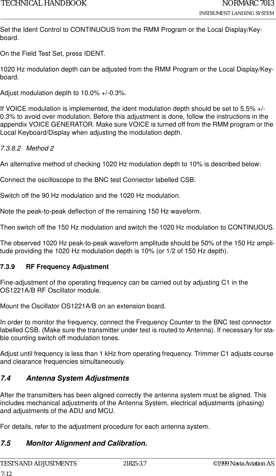 NORMARC 7013INSTRUMENT LANDING SYSTEMTECHNICAL HANDBOOKTESTS AND ADJUSTMENTS 21825-3.7 ©1999 Navia Aviation AS7-12Set the Ident Control to CONTINUOUS from the RMM Program or the Local Display/Key-board.On the Field Test Set, press IDENT.1020 Hz modulation depth can be adjusted from the RMM Program or the Local Display/Key-board.Adjust modulation depth to 10.0% +/-0.3%.If VOICE modulation is implemented, the ident modulation depth should be set to 5.5% +/-0.3% to avoid over modulation. Before this adjustment is done, follow the instructions in the appendix VOICE GENERATOR. Make sure VOICE is turned off from the RMM program or the Local Keyboard/Display when adjusting the modulation depth.7.3.8.2 Method 2An alternative method of checking 1020 Hz modulation depth to 10% is described below: Connect the oscilloscope to the BNC test Connector labelled CSB.Switch off the 90 Hz modulation and the 1020 Hz modulation.Note the peak-to-peak deflection of the remaining 150 Hz waveform.Then switch off the 150 Hz modulation and switch the 1020 Hz modulation to CONTINUOUS.The observed 1020 Hz peak-to-peak waveform amplitude should be 50% of the 150 Hz ampli-tude providing the 1020 Hz modulation depth is 10% (or 1/2 of 150 Hz depth).7.3.9 RF Frequency AdjustmentFine-adjustment of the operating frequency can be carried out by adjusting C1 in the OS1221A/B RF Oscillator module.Mount the Oscillator OS1221A/B on an extension board.In order to monitor the frequency, connect the Frequency Counter to the BNC test connector labelled CSB. (Make sure the transmitter under test is routed to Antenna). If necessary for sta-ble counting switch off modulation tones. Adjust until frequency is less than 1 kHz from operating frequency. Trimmer C1 adjusts course and clearance frequencies simultaneously.7.4 Antenna System AdjustmentsAfter the transmitters has been aligned correctly the antenna system must be aligned. This includes mechanical adjustments of the Antenna System, electrical adjustments (phasing) and adjustments of the ADU and MCU.For details, refer to the adjustment procedure for each antenna system.7.5 Monitor Alignment and Calibration.