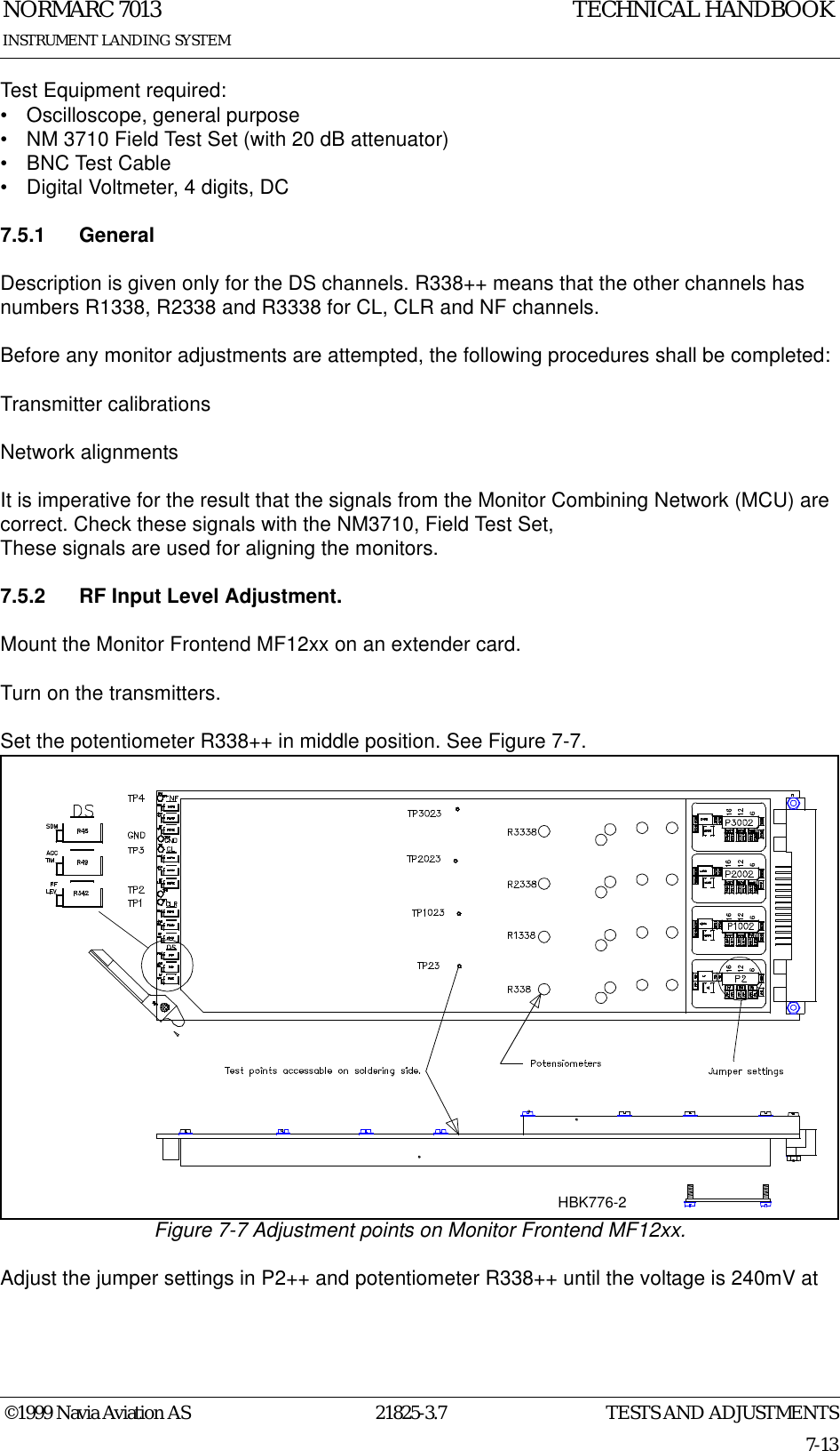 TESTS AND ADJUSTMENTSNORMARC 701321825-3.77-13©1999 Navia Aviation ASINSTRUMENT LANDING SYSTEMTECHNICAL HANDBOOKTest Equipment required:• Oscilloscope, general purpose• NM 3710 Field Test Set (with 20 dB attenuator)• BNC Test Cable• Digital Voltmeter, 4 digits, DC7.5.1 GeneralDescription is given only for the DS channels. R338++ means that the other channels has numbers R1338, R2338 and R3338 for CL, CLR and NF channels.Before any monitor adjustments are attempted, the following procedures shall be completed: Transmitter calibrationsNetwork alignmentsIt is imperative for the result that the signals from the Monitor Combining Network (MCU) are correct. Check these signals with the NM3710, Field Test Set,These signals are used for aligning the monitors. 7.5.2 RF Input Level Adjustment.Mount the Monitor Frontend MF12xx on an extender card.Turn on the transmitters.Set the potentiometer R338++ in middle position. See Figure 7-7.Figure 7-7 Adjustment points on Monitor Frontend MF12xx.Adjust the jumper settings in P2++ and potentiometer R338++ until the voltage is 240mV at HBK776-2