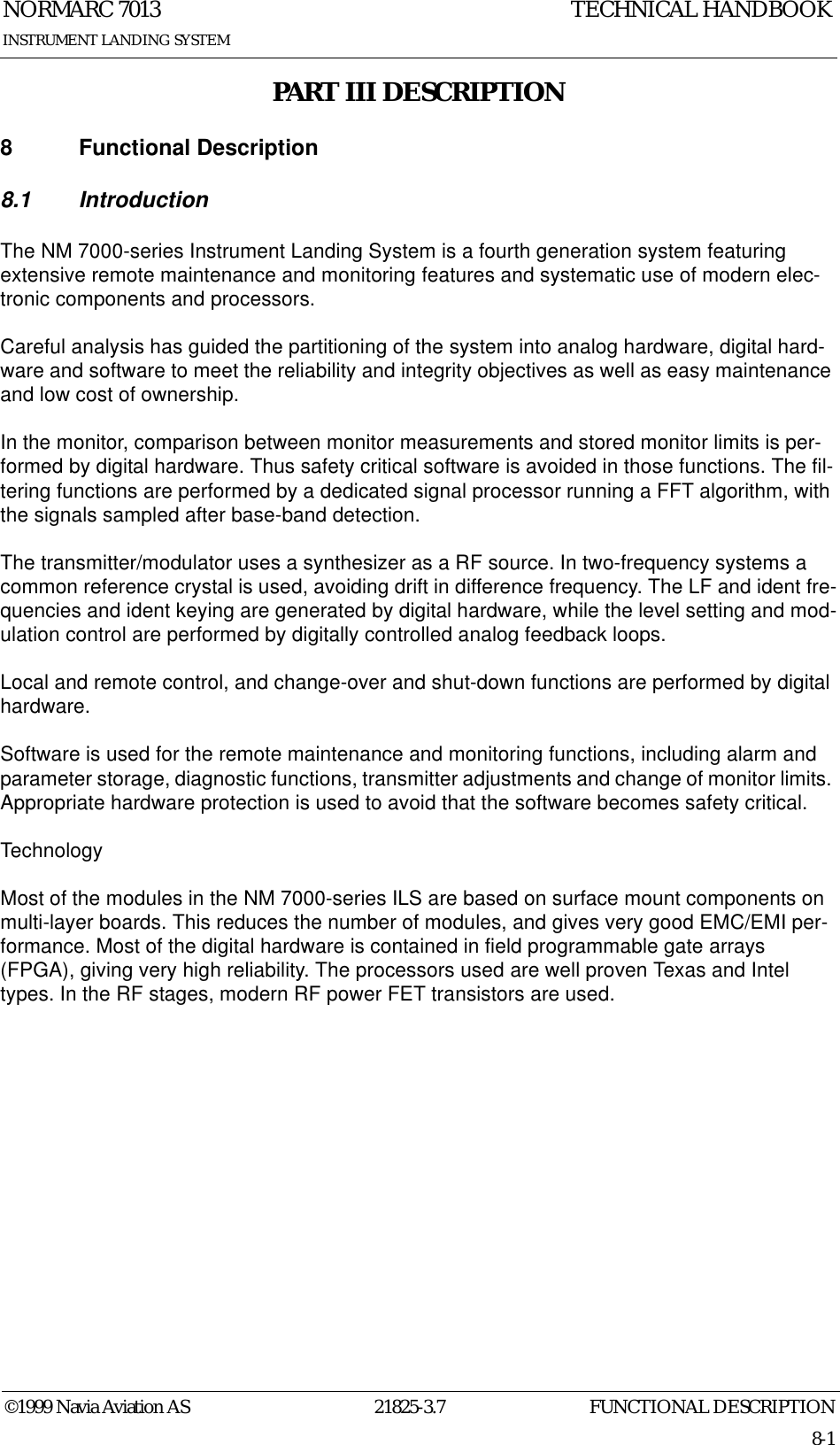 FUNCTIONAL DESCRIPTIONNORMARC 701321825-3.78-1©1999 Navia Aviation ASINSTRUMENT LANDING SYSTEMTECHNICAL HANDBOOKPART III DESCRIPTION8 Functional Description8.1 IntroductionThe NM 7000-series Instrument Landing System is a fourth generation system featuring extensive remote maintenance and monitoring features and systematic use of modern elec-tronic components and processors.Careful analysis has guided the partitioning of the system into analog hardware, digital hard-ware and software to meet the reliability and integrity objectives as well as easy maintenance and low cost of ownership.In the monitor, comparison between monitor measurements and stored monitor limits is per-formed by digital hardware. Thus safety critical software is avoided in those functions. The fil-tering functions are performed by a dedicated signal processor running a FFT algorithm, with the signals sampled after base-band detection.The transmitter/modulator uses a synthesizer as a RF source. In two-frequency systems a common reference crystal is used, avoiding drift in difference frequency. The LF and ident fre-quencies and ident keying are generated by digital hardware, while the level setting and mod-ulation control are performed by digitally controlled analog feedback loops.Local and remote control, and change-over and shut-down functions are performed by digital hardware.Software is used for the remote maintenance and monitoring functions, including alarm and parameter storage, diagnostic functions, transmitter adjustments and change of monitor limits. Appropriate hardware protection is used to avoid that the software becomes safety critical.TechnologyMost of the modules in the NM 7000-series ILS are based on surface mount components on multi-layer boards. This reduces the number of modules, and gives very good EMC/EMI per-formance. Most of the digital hardware is contained in field programmable gate arrays (FPGA), giving very high reliability. The processors used are well proven Texas and Intel types. In the RF stages, modern RF power FET transistors are used.