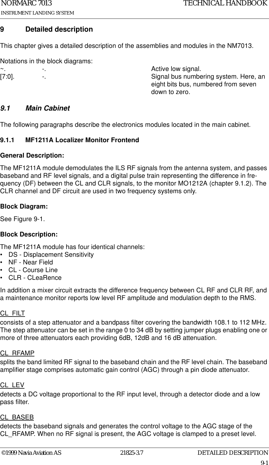 DETAILED DESCRIPTIONNORMARC 701321825-3.79-1INSTRUMENT LANDING SYSTEMTECHNICAL HANDBOOK©1999 Navia Aviation AS9 Detailed descriptionThis chapter gives a detailed description of the assemblies and modules in the NM7013.Notations in the block diagrams:~. -.  Active low signal.[7:0].  -.  Signal bus numbering system. Here, an eight bits bus, numbered from seven down to zero.9.1 Main CabinetThe following paragraphs describe the electronics modules located in the main cabinet.9.1.1 MF1211A Localizer Monitor FrontendGeneral Description:The MF1211A module demodulates the ILS RF signals from the antenna system, and passes baseband and RF level signals, and a digital pulse train representing the difference in fre-quency (DF) between the CL and CLR signals, to the monitor MO1212A (chapter 9.1.2). The CLR channel and DF circuit are used in two frequency systems only.Block Diagram:See Figure 9-1.Block Description:The MF1211A module has four identical channels:• DS - Displacement Sensitivity• NF - Near Field• CL - Course Line• CLR - CLeaRenceIn addition a mixer circuit extracts the difference frequency between CL RF and CLR RF, and a maintenance monitor reports low level RF amplitude and modulation depth to the RMS.CL_FILTconsists of a step attenuator and a bandpass filter covering the bandwidth 108.1 to 112 MHz. The step attenuator can be set in the range 0 to 34 dB by setting jumper plugs enabling one or more of three attenuators each providing 6dB, 12dB and 16 dB attenuation.CL_RFAMPsplits the band limited RF signal to the baseband chain and the RF level chain. The baseband amplifier stage comprises automatic gain control (AGC) through a pin diode attenuator.CL_LEVdetects a DC voltage proportional to the RF input level, through a detector diode and a low pass filter.CL_BASEBdetects the baseband signals and generates the control voltage to the AGC stage of the CL_RFAMP. When no RF signal is present, the AGC voltage is clamped to a preset level.