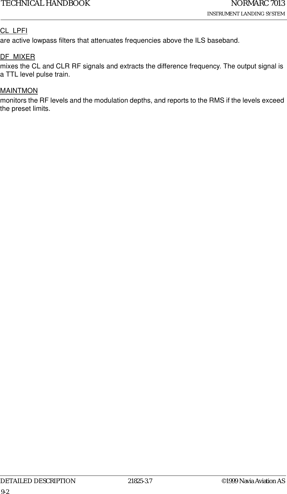 NORMARC 7013INSTRUMENT LANDING SYSTEMTECHNICAL HANDBOOKDETAILED DESCRIPTION 21825-3.7 ©1999 Navia Aviation AS9-2CL_LPFIare active lowpass filters that attenuates frequencies above the ILS baseband.DF_MIXERmixes the CL and CLR RF signals and extracts the difference frequency. The output signal is a TTL level pulse train.MAINTMONmonitors the RF levels and the modulation depths, and reports to the RMS if the levels exceed the preset limits.