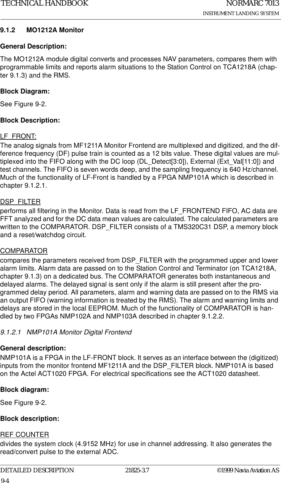 NORMARC 7013INSTRUMENT LANDING SYSTEMTECHNICAL HANDBOOKDETAILED DESCRIPTION 21825-3.7 ©1999 Navia Aviation AS9-49.1.2 MO1212A MonitorGeneral Description:The MO1212A module digital converts and processes NAV parameters, compares them with programmable limits and reports alarm situations to the Station Control on TCA1218A (chap-ter 9.1.3) and the RMS.Block Diagram:See Figure 9-2.Block Description:LF_FRONT:The analog signals from MF1211A Monitor Frontend are multiplexed and digitized, and the dif-ference frequency (DF) pulse train is counted as a 12 bits value. These digital values are mul-tiplexed into the FIFO along with the DC loop (DL_Detect[3:0]), External (Ext_Val[11:0]) and test channels. The FIFO is seven words deep, and the sampling frequency is 640 Hz/channel. Much of the functionality of LF-Front is handled by a FPGA NMP101A which is described in chapter 9.1.2.1.DSP_FILTERperforms all filtering in the Monitor. Data is read from the LF_FRONTEND FIFO, AC data are FFT analyzed and for the DC data mean values are calculated. The calculated parameters are written to the COMPARATOR. DSP_FILTER consists of a TMS320C31 DSP, a memory block and a reset/watchdog circuit.COMPARATORcompares the parameters received from DSP_FILTER with the programmed upper and lower alarm limits. Alarm data are passed on to the Station Control and Terminator (on TCA1218A, chapter 9.1.3) on a dedicated bus. The COMPARATOR generates both instantaneous and delayed alarms. The delayed signal is sent only if the alarm is still present after the pro-grammed delay period. All parameters, alarm and warning data are passed on to the RMS via an output FIFO (warning information is treated by the RMS). The alarm and warning limits and delays are stored in the local EEPROM. Much of the functionality of COMPARATOR is han-dled by two FPGAs NMP102A and NMP103A described in chapter 9.1.2.2.9.1.2.1 NMP101A Monitor Digital FrontendGeneral description:NMP101A is a FPGA in the LF-FRONT block. It serves as an interface between the (digitized) inputs from the monitor frontend MF1211A and the DSP_FILTER block. NMP101A is based on the Actel ACT1020 FPGA. For electrical specifications see the ACT1020 datasheet.Block diagram:See Figure 9-2.Block description:REF COUNTERdivides the system clock (4.9152 MHz) for use in channel addressing. It also generates the read/convert pulse to the external ADC.