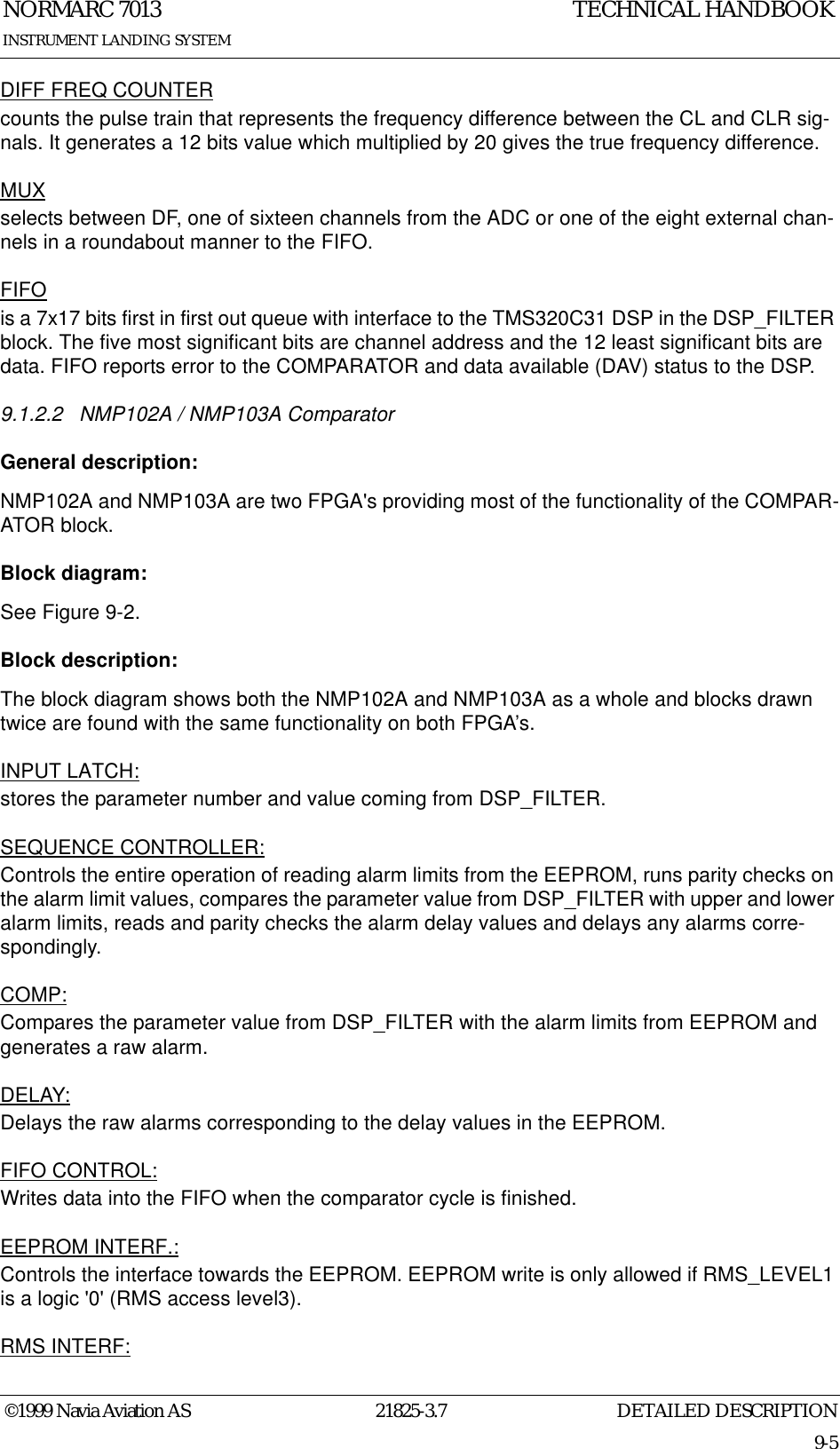 DETAILED DESCRIPTIONNORMARC 701321825-3.79-5INSTRUMENT LANDING SYSTEMTECHNICAL HANDBOOK©1999 Navia Aviation ASDIFF FREQ COUNTERcounts the pulse train that represents the frequency difference between the CL and CLR sig-nals. It generates a 12 bits value which multiplied by 20 gives the true frequency difference.MUXselects between DF, one of sixteen channels from the ADC or one of the eight external chan-nels in a roundabout manner to the FIFO.FIFOis a 7x17 bits first in first out queue with interface to the TMS320C31 DSP in the DSP_FILTER block. The five most significant bits are channel address and the 12 least significant bits are data. FIFO reports error to the COMPARATOR and data available (DAV) status to the DSP.9.1.2.2 NMP102A / NMP103A ComparatorGeneral description:NMP102A and NMP103A are two FPGA&apos;s providing most of the functionality of the COMPAR-ATOR block.Block diagram:See Figure 9-2.Block description:The block diagram shows both the NMP102A and NMP103A as a whole and blocks drawn twice are found with the same functionality on both FPGA’s.INPUT LATCH:stores the parameter number and value coming from DSP_FILTER.SEQUENCE CONTROLLER:Controls the entire operation of reading alarm limits from the EEPROM, runs parity checks on the alarm limit values, compares the parameter value from DSP_FILTER with upper and lower alarm limits, reads and parity checks the alarm delay values and delays any alarms corre-spondingly.COMP:Compares the parameter value from DSP_FILTER with the alarm limits from EEPROM and generates a raw alarm.DELAY:Delays the raw alarms corresponding to the delay values in the EEPROM.FIFO CONTROL:Writes data into the FIFO when the comparator cycle is finished.EEPROM INTERF.:Controls the interface towards the EEPROM. EEPROM write is only allowed if RMS_LEVEL1 is a logic &apos;0&apos; (RMS access level3).RMS INTERF: