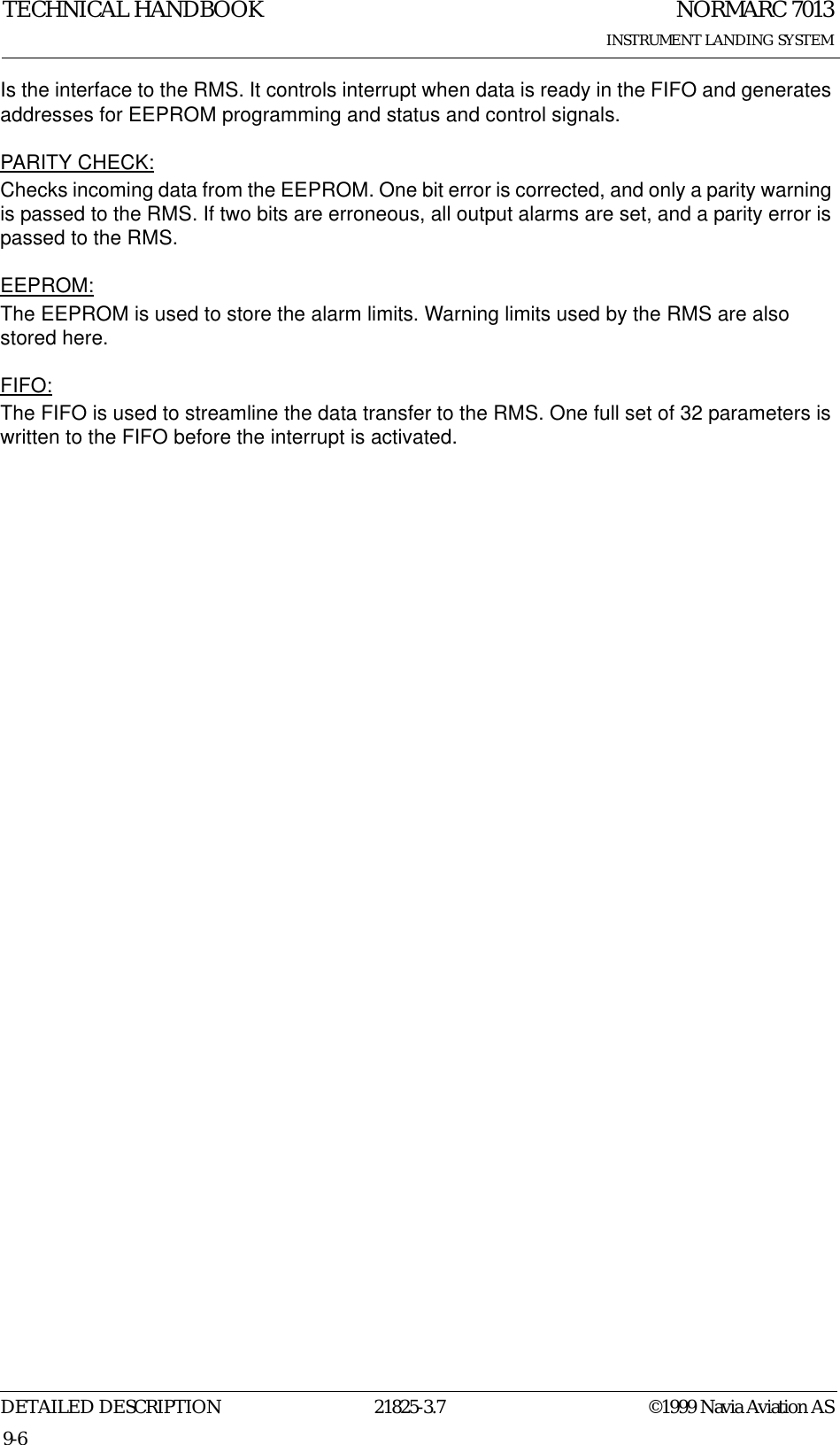 NORMARC 7013INSTRUMENT LANDING SYSTEMTECHNICAL HANDBOOKDETAILED DESCRIPTION 21825-3.7 ©1999 Navia Aviation AS9-6Is the interface to the RMS. It controls interrupt when data is ready in the FIFO and generates addresses for EEPROM programming and status and control signals.PARITY CHECK:Checks incoming data from the EEPROM. One bit error is corrected, and only a parity warning is passed to the RMS. If two bits are erroneous, all output alarms are set, and a parity error is passed to the RMS.EEPROM:The EEPROM is used to store the alarm limits. Warning limits used by the RMS are also stored here.FIFO:The FIFO is used to streamline the data transfer to the RMS. One full set of 32 parameters is written to the FIFO before the interrupt is activated.
