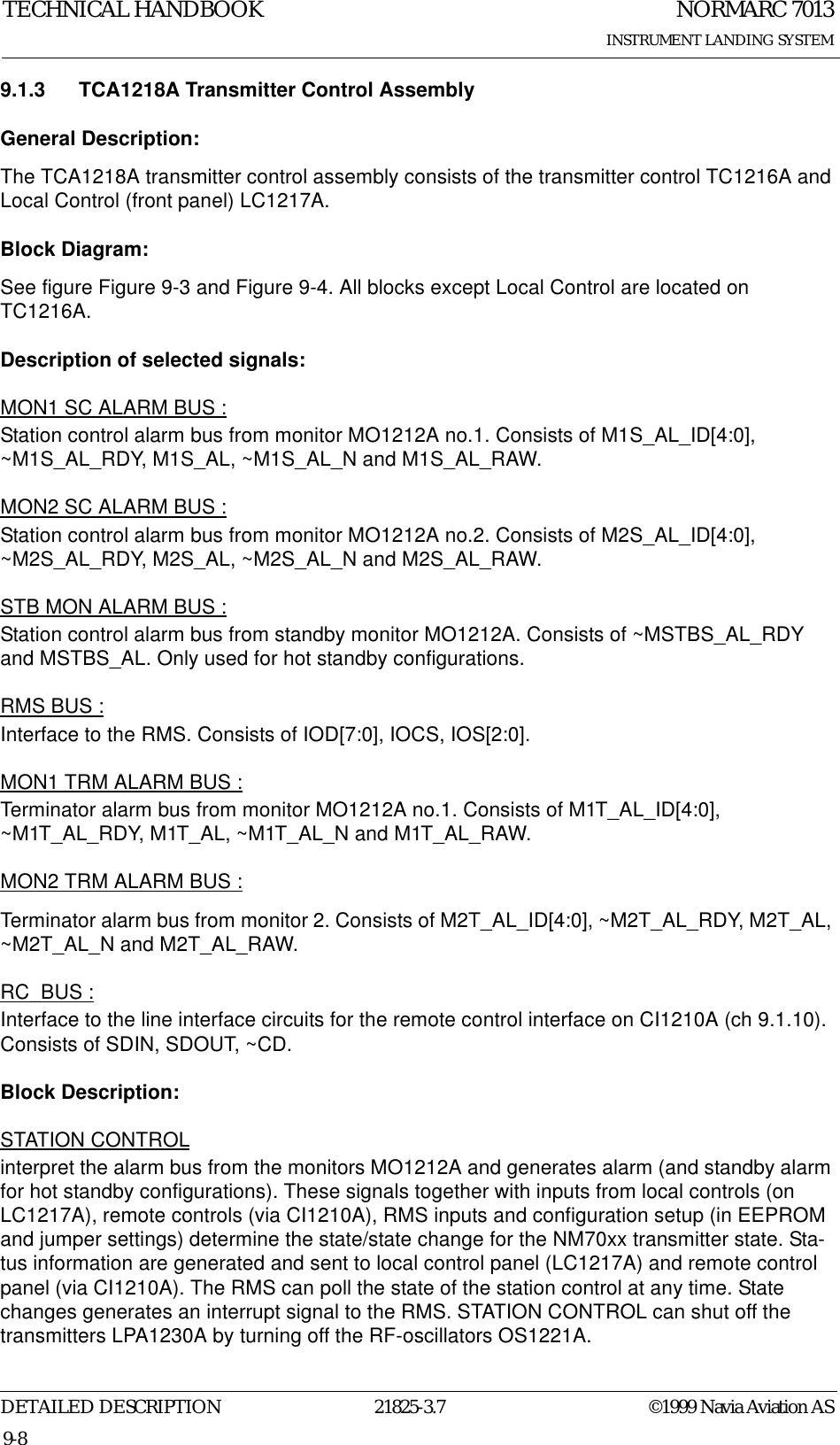 NORMARC 7013INSTRUMENT LANDING SYSTEMTECHNICAL HANDBOOKDETAILED DESCRIPTION 21825-3.7 ©1999 Navia Aviation AS9-89.1.3 TCA1218A Transmitter Control AssemblyGeneral Description:The TCA1218A transmitter control assembly consists of the transmitter control TC1216A and Local Control (front panel) LC1217A.Block Diagram:See figure Figure 9-3 and Figure 9-4. All blocks except Local Control are located on TC1216A.Description of selected signals:MON1 SC ALARM BUS :Station control alarm bus from monitor MO1212A no.1. Consists of M1S_AL_ID[4:0], ~M1S_AL_RDY, M1S_AL, ~M1S_AL_N and M1S_AL_RAW.MON2 SC ALARM BUS :Station control alarm bus from monitor MO1212A no.2. Consists of M2S_AL_ID[4:0], ~M2S_AL_RDY, M2S_AL, ~M2S_AL_N and M2S_AL_RAW.STB MON ALARM BUS :Station control alarm bus from standby monitor MO1212A. Consists of ~MSTBS_AL_RDY and MSTBS_AL. Only used for hot standby configurations.RMS BUS :Interface to the RMS. Consists of IOD[7:0], IOCS, IOS[2:0].MON1 TRM ALARM BUS :Terminator alarm bus from monitor MO1212A no.1. Consists of M1T_AL_ID[4:0], ~M1T_AL_RDY, M1T_AL, ~M1T_AL_N and M1T_AL_RAW.MON2 TRM ALARM BUS :Terminator alarm bus from monitor 2. Consists of M2T_AL_ID[4:0], ~M2T_AL_RDY, M2T_AL, ~M2T_AL_N and M2T_AL_RAW.RC_BUS :Interface to the line interface circuits for the remote control interface on CI1210A (ch 9.1.10). Consists of SDIN, SDOUT, ~CD.Block Description:STATION CONTROLinterpret the alarm bus from the monitors MO1212A and generates alarm (and standby alarm for hot standby configurations). These signals together with inputs from local controls (on LC1217A), remote controls (via CI1210A), RMS inputs and configuration setup (in EEPROM and jumper settings) determine the state/state change for the NM70xx transmitter state. Sta-tus information are generated and sent to local control panel (LC1217A) and remote control panel (via CI1210A). The RMS can poll the state of the station control at any time. State changes generates an interrupt signal to the RMS. STATION CONTROL can shut off the transmitters LPA1230A by turning off the RF-oscillators OS1221A.