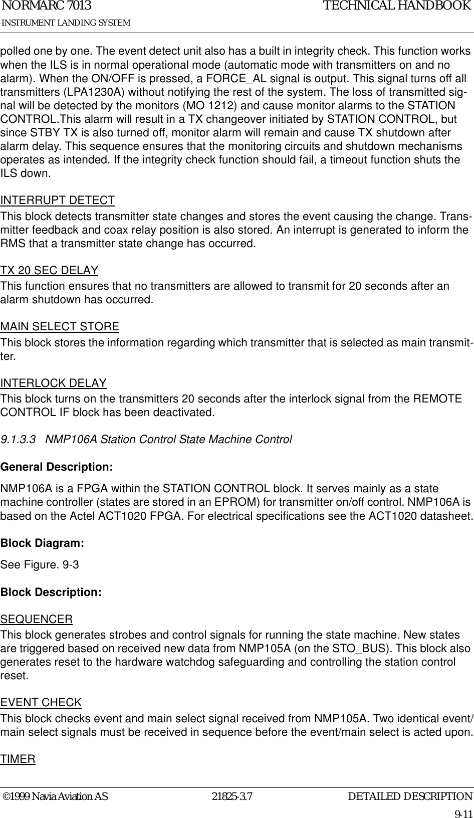 DETAILED DESCRIPTIONNORMARC 701321825-3.79-11INSTRUMENT LANDING SYSTEMTECHNICAL HANDBOOK©1999 Navia Aviation ASpolled one by one. The event detect unit also has a built in integrity check. This function works when the ILS is in normal operational mode (automatic mode with transmitters on and no alarm). When the ON/OFF is pressed, a FORCE_AL signal is output. This signal turns off all transmitters (LPA1230A) without notifying the rest of the system. The loss of transmitted sig-nal will be detected by the monitors (MO 1212) and cause monitor alarms to the STATION CONTROL.This alarm will result in a TX changeover initiated by STATION CONTROL, but since STBY TX is also turned off, monitor alarm will remain and cause TX shutdown after alarm delay. This sequence ensures that the monitoring circuits and shutdown mechanisms operates as intended. If the integrity check function should fail, a timeout function shuts the ILS down.INTERRUPT DETECTThis block detects transmitter state changes and stores the event causing the change. Trans-mitter feedback and coax relay position is also stored. An interrupt is generated to inform the RMS that a transmitter state change has occurred.TX 20 SEC DELAYThis function ensures that no transmitters are allowed to transmit for 20 seconds after an alarm shutdown has occurred.MAIN SELECT STOREThis block stores the information regarding which transmitter that is selected as main transmit-ter.INTERLOCK DELAYThis block turns on the transmitters 20 seconds after the interlock signal from the REMOTE CONTROL IF block has been deactivated.9.1.3.3 NMP106A Station Control State Machine ControlGeneral Description:NMP106A is a FPGA within the STATION CONTROL block. It serves mainly as a state machine controller (states are stored in an EPROM) for transmitter on/off control. NMP106A is based on the Actel ACT1020 FPGA. For electrical specifications see the ACT1020 datasheet.Block Diagram:See Figure. 9-3Block Description:SEQUENCERThis block generates strobes and control signals for running the state machine. New states are triggered based on received new data from NMP105A (on the STO_BUS). This block also generates reset to the hardware watchdog safeguarding and controlling the station control reset.EVENT CHECKThis block checks event and main select signal received from NMP105A. Two identical event/main select signals must be received in sequence before the event/main select is acted upon.TIMER