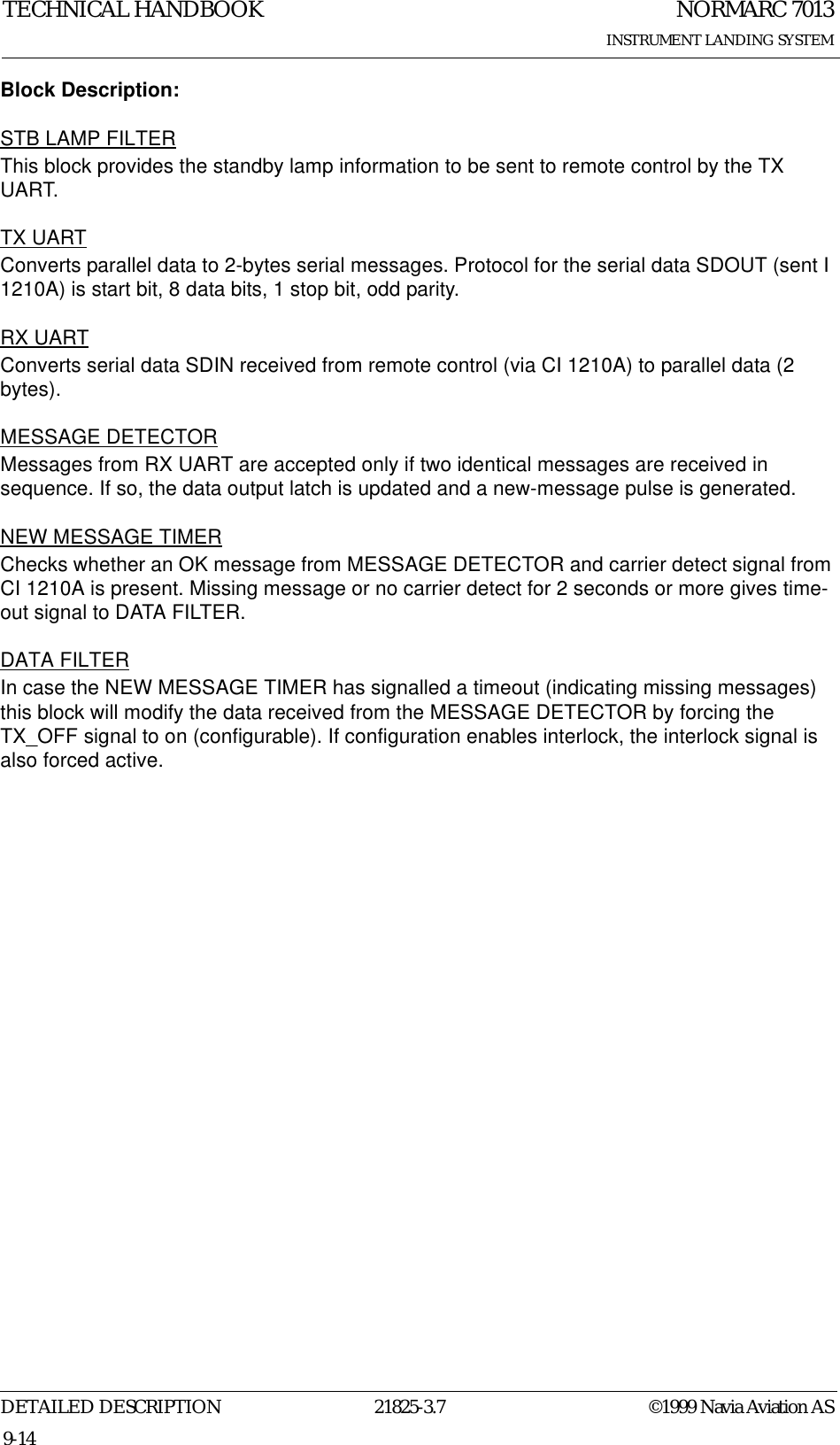 NORMARC 7013INSTRUMENT LANDING SYSTEMTECHNICAL HANDBOOKDETAILED DESCRIPTION 21825-3.7 ©1999 Navia Aviation AS9-14Block Description:STB LAMP FILTERThis block provides the standby lamp information to be sent to remote control by the TX UART.TX UARTConverts parallel data to 2-bytes serial messages. Protocol for the serial data SDOUT (sent I 1210A) is start bit, 8 data bits, 1 stop bit, odd parity.RX UARTConverts serial data SDIN received from remote control (via CI 1210A) to parallel data (2 bytes).MESSAGE DETECTORMessages from RX UART are accepted only if two identical messages are received in sequence. If so, the data output latch is updated and a new-message pulse is generated.NEW MESSAGE TIMERChecks whether an OK message from MESSAGE DETECTOR and carrier detect signal from CI 1210A is present. Missing message or no carrier detect for 2 seconds or more gives time-out signal to DATA FILTER.DATA FILTERIn case the NEW MESSAGE TIMER has signalled a timeout (indicating missing messages) this block will modify the data received from the MESSAGE DETECTOR by forcing the TX_OFF signal to on (configurable). If configuration enables interlock, the interlock signal is also forced active.