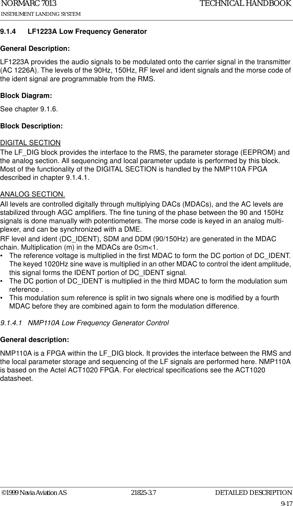 DETAILED DESCRIPTIONNORMARC 701321825-3.79-17INSTRUMENT LANDING SYSTEMTECHNICAL HANDBOOK©1999 Navia Aviation AS9.1.4 LF1223A Low Frequency GeneratorGeneral Description:LF1223A provides the audio signals to be modulated onto the carrier signal in the transmitter (AC 1226A). The levels of the 90Hz, 150Hz, RF level and ident signals and the morse code of the ident signal are programmable from the RMS. Block Diagram:See chapter 9.1.6.Block Description:DIGITAL SECTIONThe LF_DIG block provides the interface to the RMS, the parameter storage (EEPROM) and the analog section. All sequencing and local parameter update is performed by this block. Most of the functionality of the DIGITAL SECTION is handled by the NMP110A FPGA described in chapter 9.1.4.1.ANALOG SECTION.All levels are controlled digitally through multiplying DACs (MDACs), and the AC levels are stabilized through AGC amplifiers. The fine tuning of the phase between the 90 and 150Hz signals is done manually with potentiometers. The morse code is keyed in an analog multi-plexer, and can be synchronized with a DME.RF level and ident (DC_IDENT), SDM and DDM (90/150Hz) are generated in the MDAC chain. Multiplication (m) in the MDACs are 0≤m&lt;1.• The reference voltage is multiplied in the first MDAC to form the DC portion of DC_IDENT. The keyed 1020Hz sine wave is multiplied in an other MDAC to control the ident amplitude, this signal forms the IDENT portion of DC_IDENT signal.• The DC portion of DC_IDENT is multiplied in the third MDAC to form the modulation sum reference .• This modulation sum reference is split in two signals where one is modified by a fourth MDAC before they are combined again to form the modulation difference. 9.1.4.1 NMP110A Low Frequency Generator ControlGeneral description:NMP110A is a FPGA within the LF_DIG block. It provides the interface between the RMS and the local parameter storage and sequencing of the LF signals are performed here. NMP110A is based on the Actel ACT1020 FPGA. For electrical specifications see the ACT1020 datasheet.