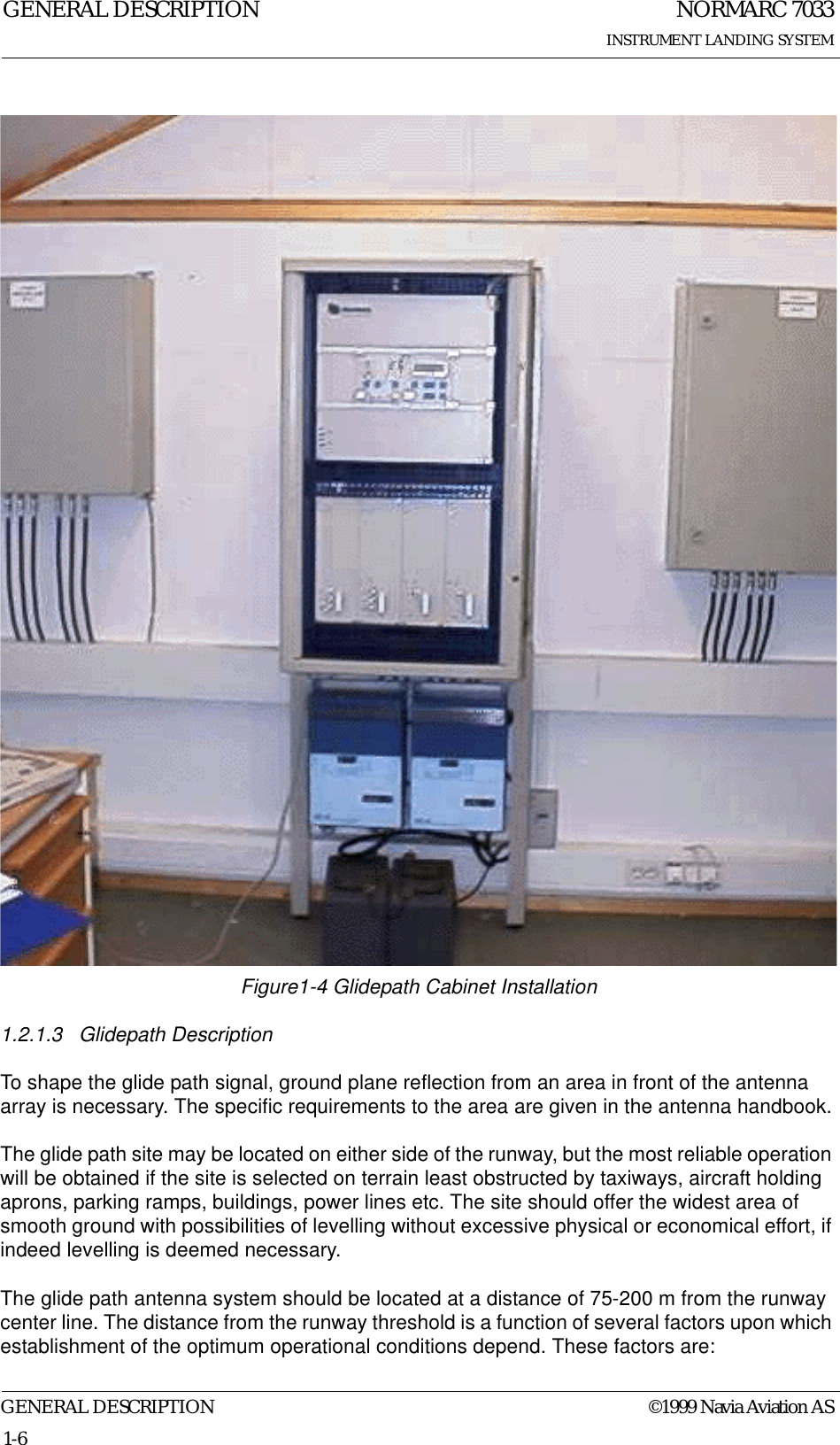 NORMARC 7033INSTRUMENT LANDING SYSTEMGENERAL DESCRIPTIONGENERAL DESCRIPTION ©1999 Navia Aviation AS1-6Figure1-4 Glidepath Cabinet Installation1.2.1.3 Glidepath DescriptionTo shape the glide path signal, ground plane reflection from an area in front of the antenna array is necessary. The specific requirements to the area are given in the antenna handbook.The glide path site may be located on either side of the runway, but the most reliable operation will be obtained if the site is selected on terrain least obstructed by taxiways, aircraft holding aprons, parking ramps, buildings, power lines etc. The site should offer the widest area of smooth ground with possibilities of levelling without excessive physical or economical effort, if indeed levelling is deemed necessary.The glide path antenna system should be located at a distance of 75-200 m from the runway center line. The distance from the runway threshold is a function of several factors upon which establishment of the optimum operational conditions depend. These factors are: