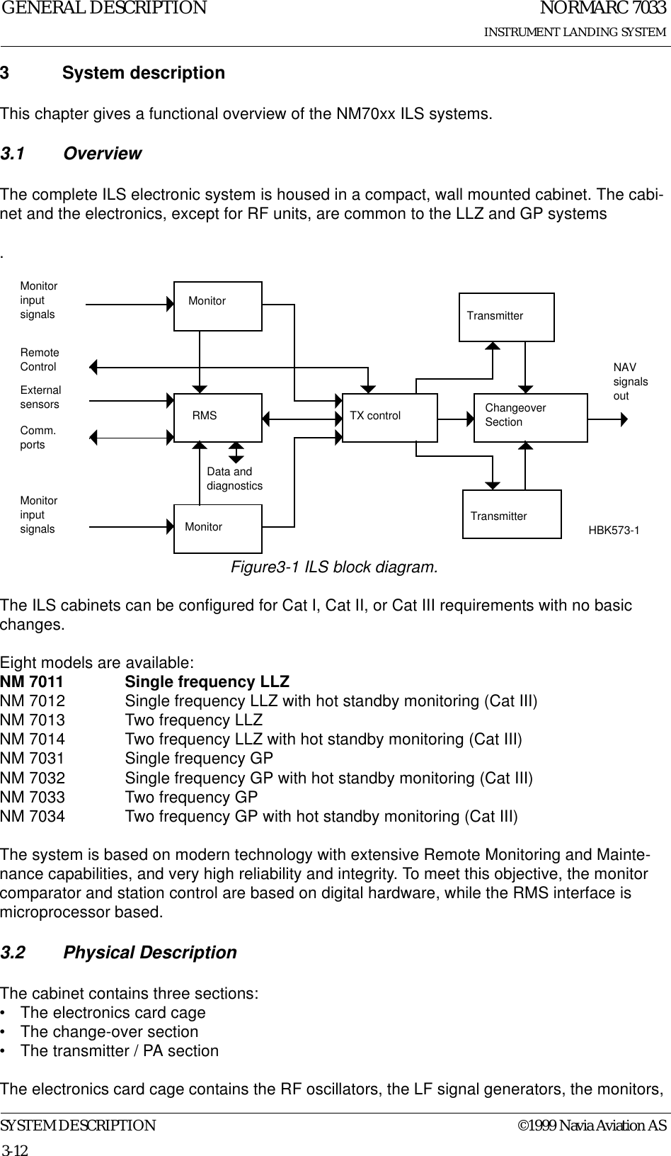 NORMARC 7033INSTRUMENT LANDING SYSTEMGENERAL DESCRIPTIONSYSTEM DESCRIPTION ©1999 Navia Aviation AS3-123 System descriptionThis chapter gives a functional overview of the NM70xx ILS systems.3.1 OverviewThe complete ILS electronic system is housed in a compact, wall mounted cabinet. The cabi-net and the electronics, except for RF units, are common to the LLZ and GP systems.Figure3-1 ILS block diagram.The ILS cabinets can be configured for Cat I, Cat II, or Cat III requirements with no basic changes.Eight models are available:NM 7011 Single frequency LLZ NM 7012 Single frequency LLZ with hot standby monitoring (Cat III)NM 7013 Two frequency LLZNM 7014 Two frequency LLZ with hot standby monitoring (Cat III)NM 7031 Single frequency GPNM 7032 Single frequency GP with hot standby monitoring (Cat III)NM 7033 Two frequency GPNM 7034 Two frequency GP with hot standby monitoring (Cat III)The system is based on modern technology with extensive Remote Monitoring and Mainte-nance capabilities, and very high reliability and integrity. To meet this objective, the monitor comparator and station control are based on digital hardware, while the RMS interface is microprocessor based.3.2 Physical DescriptionThe cabinet contains three sections:• The electronics card cage• The change-over section• The transmitter / PA sectionThe electronics card cage contains the RF oscillators, the LF signal generators, the monitors, MonitorRMSMonitorTX control ChangeoverSectionMonitorinputsignalsMonitorinputsignals TransmitterTransmitterNAVsignalsoutRemoteControlExternalsensorsComm.portsData anddiagnosticsHBK573-1