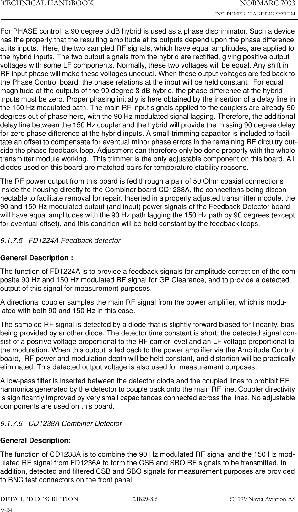 1250$5&amp;7(&amp;+1,&amp;$/+$1&apos;%22.&apos;(7$,/(&apos;&apos;(6&amp;5,37,21  1DYLD$YLDWLRQ$6For PHASE control, a 90 degree 3 dB hybrid is used as a phase discriminator. Such a device has the property that the resulting amplitude at its outputs depend upon the phase difference at its inputs.  Here, the two sampled RF signals, which have equal amplitudes, are applied to the hybrid inputs. The two output signals from the hybrid are rectified, giving positive output voltages with some LF components. Normally, these two voltages will be equal. Any shift in RF input phase will make these voltages unequal. When these output voltages are fed back to the Phase Control board, the phase relations at the input will be held constant.  For equal magnitude at the outputs of the 90 degree 3 dB hybrid, the phase difference at the hybrid inputs must be zero. Proper phasing initially is here obtained by the insertion of a delay line in the 150 Hz modulated path. The main RF input signals applied to the couplers are already 90 degrees out of phase here, with the 90 Hz modulated signal lagging. Therefore, the additional delay line between the 150 Hz coupler and the hybrid will provide the missing 90 degree delay for zero phase difference at the hybrid inputs. A small trimming capacitor is included to facili-tate an offset to compensate for eventual minor phase errors in the remaining RF circuitry out-side the phase feedback loop. Adjustment can therefore only be done properly with the whole transmitter module working.  This trimmer is the only adjustable component on this board. All diodes used on this board are matched pairs for temperature stability reasons.The RF power output from this board is fed through a pair of 50 Ohm coaxial connections inside the housing directly to the Combiner board CD1238A, the connections being discon-nectable to facilitate removal for repair. Inserted in a properly adjusted transmitter module, the 90 and 150 Hz modulated output (and input) power signals of the Feedback Detector board will have equal amplitudes with the 90 Hz path lagging the 150 Hz path by 90 degrees (except for eventual offset), and this condition will be held constant by the feedback loops.9.1.7.5 FD1224A Feedback detectorGeneral Description :The function of FD1224A is to provide a feedback signals for amplitude correction of the com-posite 90 Hz and 150 Hz modulated RF signal for GP Clearance, and to provide a detected output of this signal for measurement purposes.A directional coupler samples the main RF signal from the power amplifier, which is modu-lated with both 90 and 150 Hz in this case.The sampled RF signal is detected by a diode that is slightly forward biased for linearity, bias being provided by another diode. The detector time constant is short; the detected signal con-sist of a positive voltage proportional to the RF carrier level and an LF voltage proportional to the modulation. When this output is fed back to the power amplifier via the Amplitude Control board,  RF power and modulation depth will be held constant, and distortion will be practically eliminated. This detected output voltage is also used for measurement purposes.A low-pass filter is inserted between the detector diode and the coupled lines to prohibit RF harmonics generated by the detector to couple back onto the main RF line. Coupler directivity is significantly improved by very small capacitances connected across the lines. No adjustable components are used on this board.9.1.7.6 CD1238A Combiner DetectorGeneral Description:The function of CD1238A is to combine the 90 Hz modulated RF signal and the 150 Hz mod-ulated RF signal from FD1236A to form the CSB and SBO RF signals to be transmitted. In addition, detected and filtered CSB and SBO signals for measurement purposes are provided to BNC test connectors on the front panel.