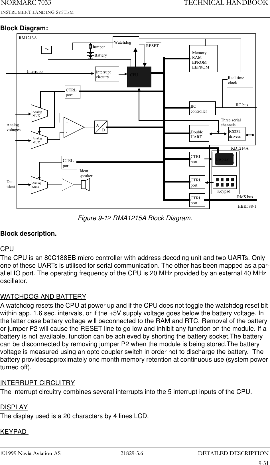 &apos;(7$,/(&apos;&apos;(6&amp;5,37,211250$5&amp;7(&amp;+1,&amp;$/+$1&apos;%22.1DYLD$YLDWLRQ$6Block Diagram:Figure 9-12 RMA1215A Block Diagram.Block description.CPUThe CPU is an 80C188EB micro controller with address decoding unit and two UARTs. Only one of these UARTs is utilised for serial communication. The other has been mapped as a par-allel IO port. The operating frequency of the CPU is 20 MHz provided by an external 40 MHz oscillator.WATCHDOG AND BATTERYA watchdog resets the CPU at power up and if the CPU does not toggle the watchdog reset bit within app. 1.6 sec. intervals, or if the +5V supply voltage goes below the battery voltage. In the latter case battery voltage will beconnected to the RAM and RTC. Removal of the battery or jumper P2 will cause the RESET line to go low and inhibit any function on the module. If a battery is not available, function can be achieved by shorting the battery socket.The battery can be disconnected by removing jumper P2 when the module is being stored.The battery voltage is measured using an opto coupler switch in order not to discharge the battery.  The battery providesapproximately one month memory retention at continuous use (system power turned off).INTERRUPT CIRCUITRYThe interrupt circuitry combines several interrupts into the 5 interrupt inputs of the CPU.DISPLAYThe display used is a 20 characters by 4 lines LCD.KEYPAD +-Identspeaker channels.IIC busInterruptsAnalogvoltagesDet.identJumperCPUCTRLportCTRLportCTRLportRMS busDoubleUARTCTRLportAnalogMUXAnalogMUXAnalogMUXInterruptcircutryCTRLportADKeypadDisplayKD1214ARM1213A WatchdogIICcontrollerBatteryRESETMemoryRAMEPROMEEPROMReal timeclockRS232driversThree serialHBK588-1