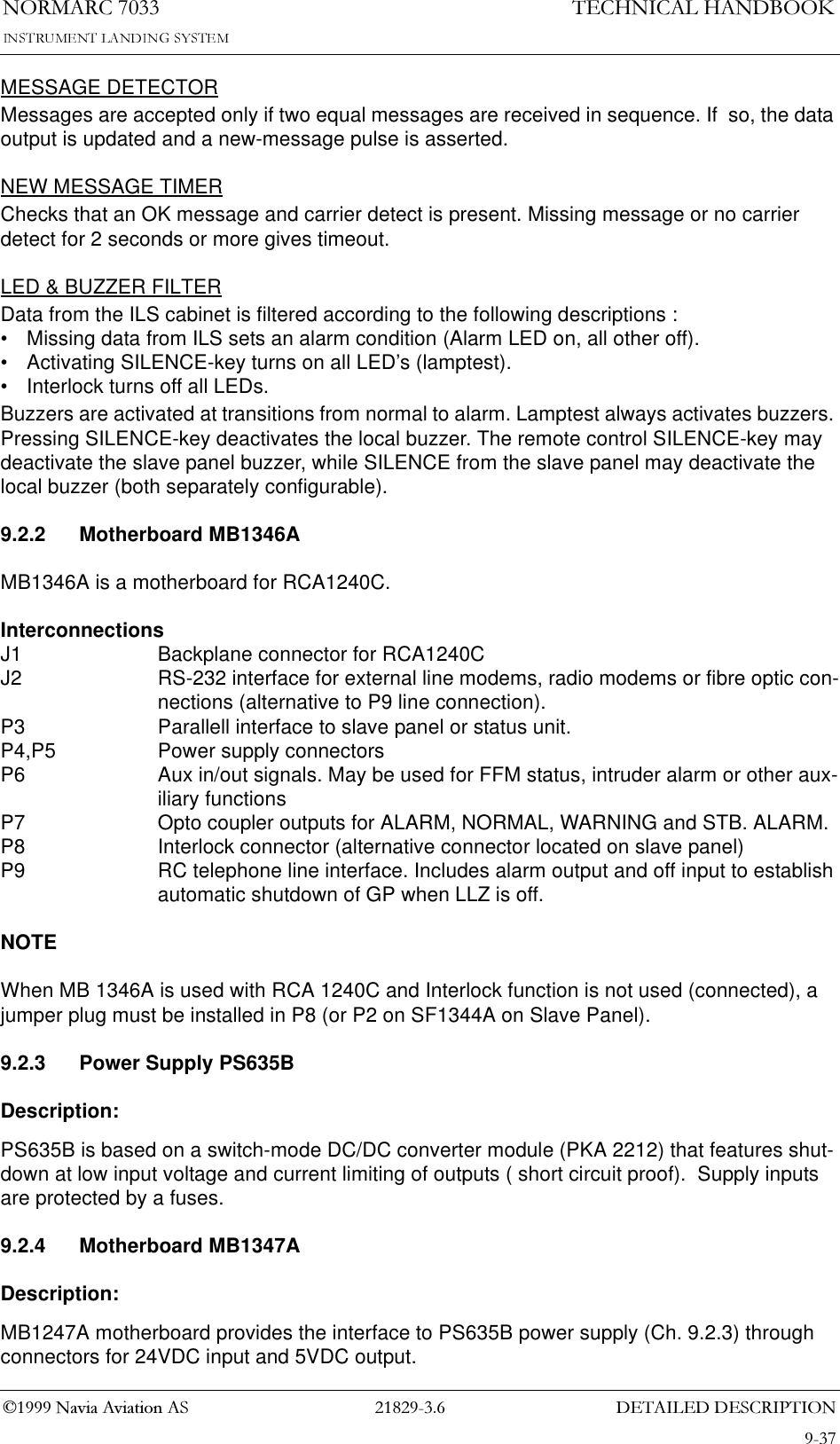&apos;(7$,/(&apos;&apos;(6&amp;5,37,211250$5&amp;7(&amp;+1,&amp;$/+$1&apos;%22.1DYLD$YLDWLRQ$6MESSAGE DETECTORMessages are accepted only if two equal messages are received in sequence. If  so, the data output is updated and a new-message pulse is asserted.NEW MESSAGE TIMERChecks that an OK message and carrier detect is present. Missing message or no carrier detect for 2 seconds or more gives timeout.LED &amp; BUZZER FILTERData from the ILS cabinet is filtered according to the following descriptions :• Missing data from ILS sets an alarm condition (Alarm LED on, all other off).• Activating SILENCE-key turns on all LED’s (lamptest).• Interlock turns off all LEDs.Buzzers are activated at transitions from normal to alarm. Lamptest always activates buzzers. Pressing SILENCE-key deactivates the local buzzer. The remote control SILENCE-key may deactivate the slave panel buzzer, while SILENCE from the slave panel may deactivate the local buzzer (both separately configurable).9.2.2 Motherboard MB1346A MB1346A is a motherboard for RCA1240C. InterconnectionsJ1 Backplane connector for RCA1240CJ2 RS-232 interface for external line modems, radio modems or fibre optic con-nections (alternative to P9 line connection).P3 Parallell interface to slave panel or status unit.P4,P5 Power supply connectorsP6 Aux in/out signals. May be used for FFM status, intruder alarm or other aux-iliary functionsP7 Opto coupler outputs for ALARM, NORMAL, WARNING and STB. ALARM.P8 Interlock connector (alternative connector located on slave panel) P9 RC telephone line interface. Includes alarm output and off input to establish automatic shutdown of GP when LLZ is off.NOTEWhen MB 1346A is used with RCA 1240C and Interlock function is not used (connected), a jumper plug must be installed in P8 (or P2 on SF1344A on Slave Panel).9.2.3 Power Supply PS635BDescription:PS635B is based on a switch-mode DC/DC converter module (PKA 2212) that features shut-down at low input voltage and current limiting of outputs ( short circuit proof).  Supply inputs are protected by a fuses.9.2.4 Motherboard MB1347ADescription:MB1247A motherboard provides the interface to PS635B power supply (Ch. 9.2.3) through connectors for 24VDC input and 5VDC output.