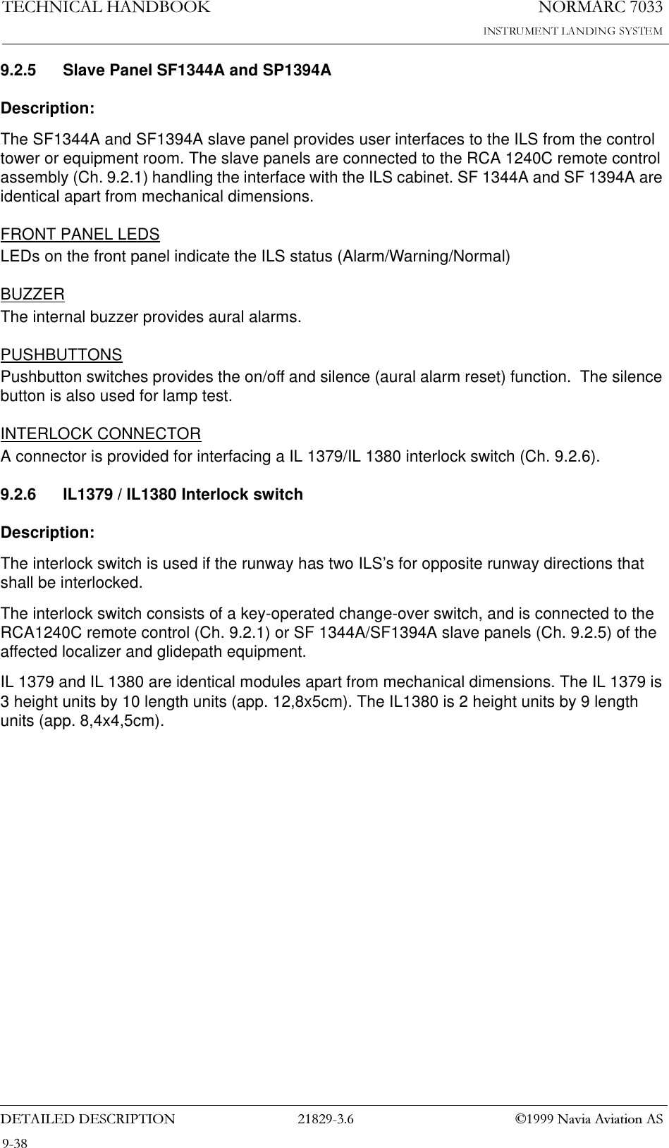 1250$5&amp;7(&amp;+1,&amp;$/+$1&apos;%22.&apos;(7$,/(&apos;&apos;(6&amp;5,37,21  1DYLD$YLDWLRQ$69.2.5 Slave Panel SF1344A and SP1394ADescription:The SF1344A and SF1394A slave panel provides user interfaces to the ILS from the control tower or equipment room. The slave panels are connected to the RCA 1240C remote control assembly (Ch. 9.2.1) handling the interface with the ILS cabinet. SF 1344A and SF 1394A are identical apart from mechanical dimensions.FRONT PANEL LEDSLEDs on the front panel indicate the ILS status (Alarm/Warning/Normal)BUZZERThe internal buzzer provides aural alarms.PUSHBUTTONSPushbutton switches provides the on/off and silence (aural alarm reset) function.  The silence button is also used for lamp test.INTERLOCK CONNECTORA connector is provided for interfacing a IL 1379/IL 1380 interlock switch (Ch. 9.2.6).9.2.6 IL1379 / IL1380 Interlock switchDescription:The interlock switch is used if the runway has two ILS’s for opposite runway directions that shall be interlocked.The interlock switch consists of a key-operated change-over switch, and is connected to the RCA1240C remote control (Ch. 9.2.1) or SF 1344A/SF1394A slave panels (Ch. 9.2.5) of the affected localizer and glidepath equipment.IL 1379 and IL 1380 are identical modules apart from mechanical dimensions. The IL 1379 is 3 height units by 10 length units (app. 12,8x5cm). The IL1380 is 2 height units by 9 length units (app. 8,4x4,5cm).