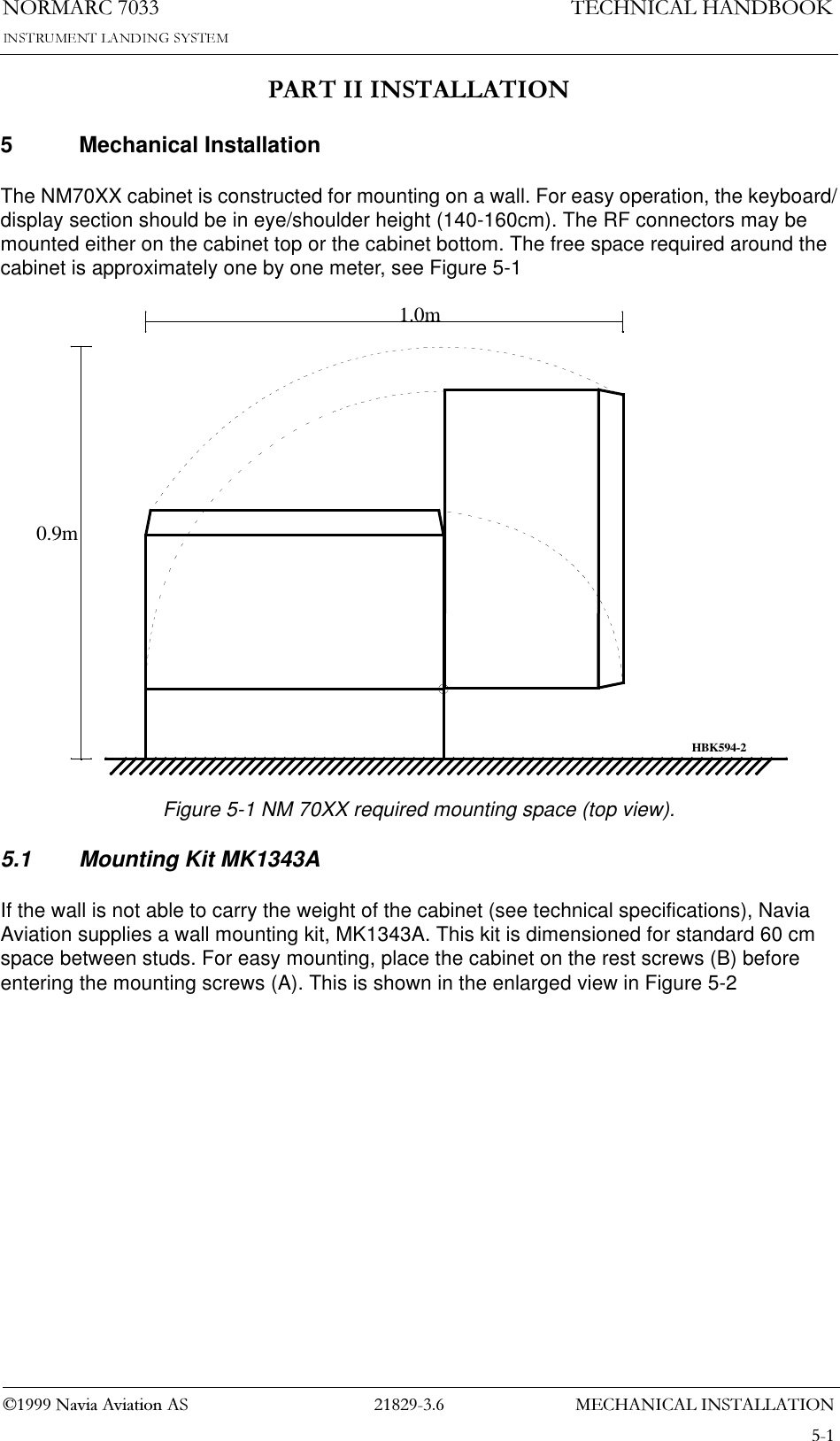 0(&amp;+$1,&amp;$/,167$//$7,211250$5&amp;1DYLD$YLDWLRQ$67(&amp;+1,&amp;$/+$1&apos;%22.3$57,,,167$//$7,215 Mechanical InstallationThe NM70XX cabinet is constructed for mounting on a wall. For easy operation, the keyboard/display section should be in eye/shoulder height (140-160cm). The RF connectors may be mounted either on the cabinet top or the cabinet bottom. The free space required around the cabinet is approximately one by one meter, see Figure 5-1Figure 5-1 NM 70XX required mounting space (top view).5.1 Mounting Kit MK1343AIf the wall is not able to carry the weight of the cabinet (see technical specifications), Navia Aviation supplies a wall mounting kit, MK1343A. This kit is dimensioned for standard 60 cm space between studs. For easy mounting, place the cabinet on the rest screws (B) before entering the mounting screws (A). This is shown in the enlarged view in Figure 5-20.9m1.0mHBK594-2