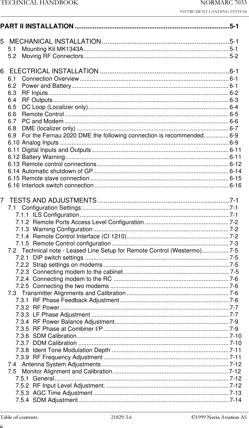 1250$5&amp;7(&amp;+1,&amp;$/+$1&apos;%22.7DEOHRIFRQWHQWV  1DYLD$YLDWLRQ$6LLPART II INSTALLATION .....................................................................................5-15 MECHANICAL INSTALLATION......................................................................5-15.1 Mounting Kit MK1343A.......................................................................................5-15.2 Moving RF Connectors.......................................................................................5-26 ELECTRICAL INSTALLATION .......................................................................6-16.1 Connection Overview .........................................................................................6-16.2 Power and Battery.............................................................................................. 6-16.3 RF Inputs............................................................................................................6-26.4 RF Outputs......................................................................................................... 6-36.5 DC Loop (Localizer only).................................................................................... 6-46.6 Remote Control .................................................................................................. 6-56.7 PC and Modem ..................................................................................................6-66.8 DME (localizer only) ........................................................................................... 6-76.9 For the Fernau 2020 DME the following connection is recommended...............6-96.10 Analog Inputs .....................................................................................................6-96.11 Digital Inputs and Outputs..................................................................................6-116.12 Battery Warning.................................................................................................. 6-116.13 Remote control connections...............................................................................6-126.14 Automatic shutdown of GP................................................................................. 6-146.15 Remote slave connection...................................................................................6-156.16 Interlock switch connection ................................................................................6-167 TESTS AND ADJUSTMENTS ........................................................................7-17.1 Configuration Settings........................................................................................ 7-17.1.1 ILS Configuration ......................................................................................... 7-17.1.2 Remote Ports Access Level Configuration .................................................. 7-27.1.3 Warning Configuration................................................................................. 7-27.1.4 Remote Control Interface (CI 1210).............................................................7-27.1.5 Remote Control configuration...................................................................... 7-37.2 Technical note - Leased Line Setup for Remote Control (Westermo)................7-57.2.1 DIP switch settings ...................................................................................... 7-57.2.2 Strap settings on modems...........................................................................7-57.2.3 Connecting modem to the cabinet...............................................................7-57.2.4 Connecting modem to the RC .....................................................................7-67.2.5 Connecting the two modems .......................................................................7-67.3 Transmitter Alignments and Calibration ............................................................. 7-67.3.1 RF Phase Feedback Adjustment .................................................................7-67.3.2 RF Power..................................................................................................... 7-77.3.3 LF Phase Adjustment .................................................................................. 7-77.3.4 RF Power Balance Adjustment....................................................................7-97.3.5 RF Phase at Combiner I/P........................................................................... 7-97.3.6 SDM Calibration...........................................................................................7-107.3.7 DDM Calibration .......................................................................................... 7-107.3.8 Ident Tone Modulation Depth ......................................................................7-117.3.9 RF Frequency Adjustment...........................................................................7-117.4 Antenna System Adjustments ............................................................................7-127.5 Monitor Alignment and Calibration.....................................................................7-127.5.1 General ........................................................................................................ 7-127.5.2 RF Input Level Adjustment. .........................................................................7-127.5.3 AGC Time Adjustment................................................................................. 7-137.5.4 SDM Adjustment.......................................................................................... 7-14