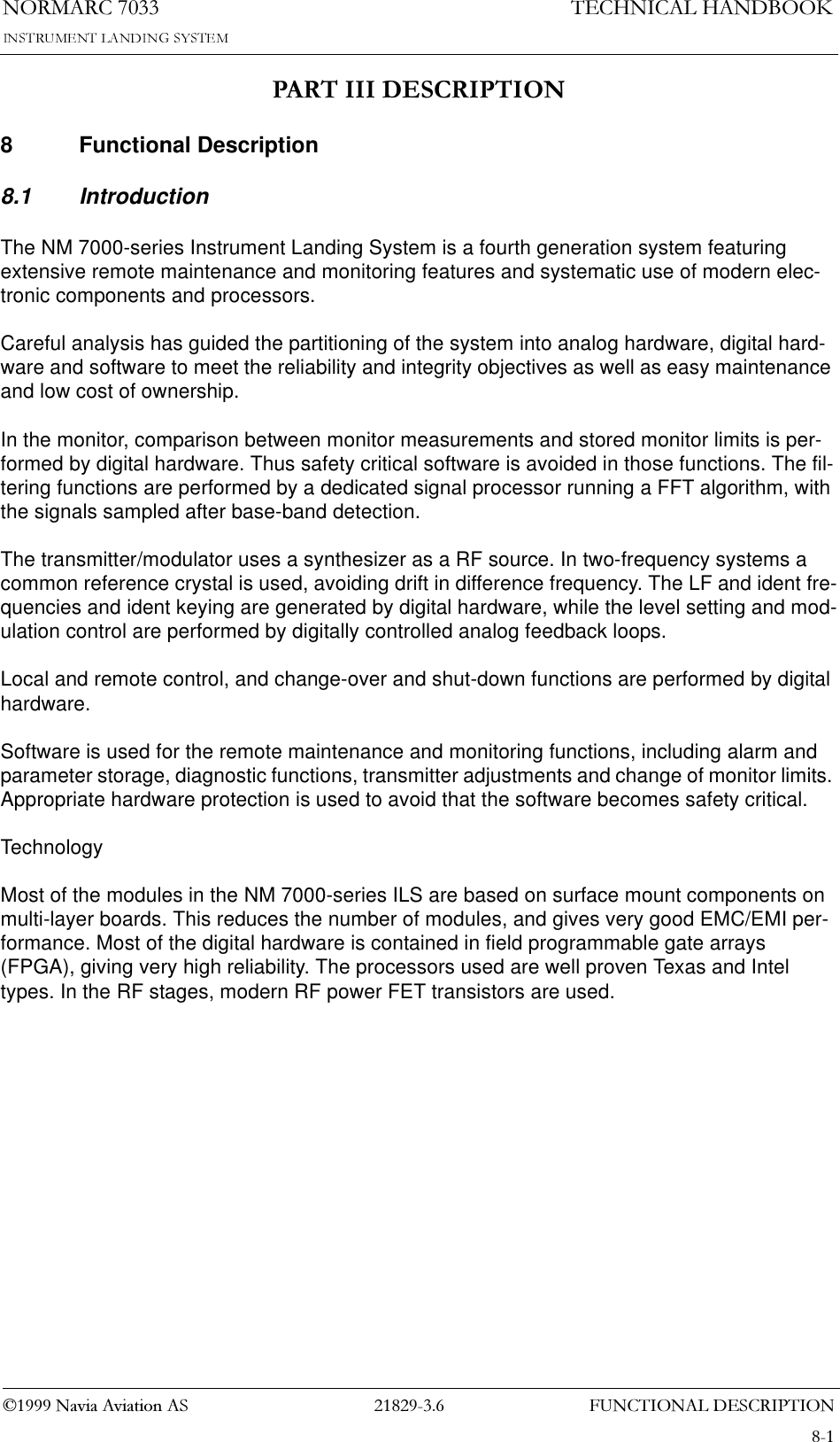 )81&amp;7,21$/&apos;(6&amp;5,37,211250$5&amp;1DYLD$YLDWLRQ$67(&amp;+1,&amp;$/+$1&apos;%22.3$57,,,&apos;(6&amp;5,37,218 Functional Description8.1 IntroductionThe NM 7000-series Instrument Landing System is a fourth generation system featuring extensive remote maintenance and monitoring features and systematic use of modern elec-tronic components and processors.Careful analysis has guided the partitioning of the system into analog hardware, digital hard-ware and software to meet the reliability and integrity objectives as well as easy maintenance and low cost of ownership.In the monitor, comparison between monitor measurements and stored monitor limits is per-formed by digital hardware. Thus safety critical software is avoided in those functions. The fil-tering functions are performed by a dedicated signal processor running a FFT algorithm, with the signals sampled after base-band detection.The transmitter/modulator uses a synthesizer as a RF source. In two-frequency systems a common reference crystal is used, avoiding drift in difference frequency. The LF and ident fre-quencies and ident keying are generated by digital hardware, while the level setting and mod-ulation control are performed by digitally controlled analog feedback loops.Local and remote control, and change-over and shut-down functions are performed by digital hardware.Software is used for the remote maintenance and monitoring functions, including alarm and parameter storage, diagnostic functions, transmitter adjustments and change of monitor limits. Appropriate hardware protection is used to avoid that the software becomes safety critical.TechnologyMost of the modules in the NM 7000-series ILS are based on surface mount components on multi-layer boards. This reduces the number of modules, and gives very good EMC/EMI per-formance. Most of the digital hardware is contained in field programmable gate arrays (FPGA), giving very high reliability. The processors used are well proven Texas and Intel types. In the RF stages, modern RF power FET transistors are used.