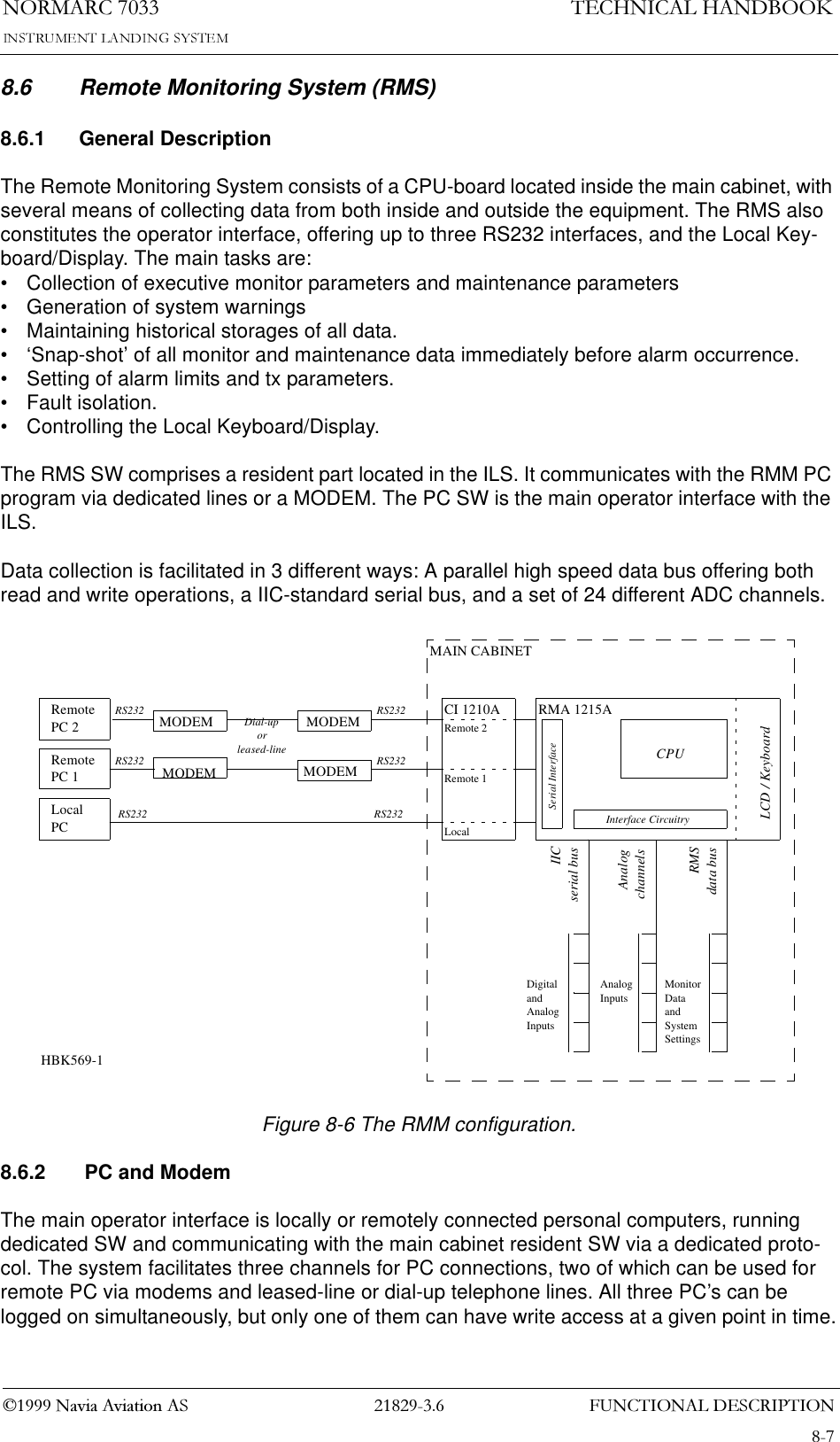 )81&amp;7,21$/&apos;(6&amp;5,37,211250$5&amp;1DYLD$YLDWLRQ$67(&amp;+1,&amp;$/+$1&apos;%22.8.6 Remote Monitoring System (RMS)8.6.1 General DescriptionThe Remote Monitoring System consists of a CPU-board located inside the main cabinet, with several means of collecting data from both inside and outside the equipment. The RMS also constitutes the operator interface, offering up to three RS232 interfaces, and the Local Key-board/Display. The main tasks are:• Collection of executive monitor parameters and maintenance parameters• Generation of system warnings• Maintaining historical storages of all data.• ‘Snap-shot’ of all monitor and maintenance data immediately before alarm occurrence.• Setting of alarm limits and tx parameters.• Fault isolation.• Controlling the Local Keyboard/Display.The RMS SW comprises a resident part located in the ILS. It communicates with the RMM PC program via dedicated lines or a MODEM. The PC SW is the main operator interface with the ILS.Data collection is facilitated in 3 different ways: A parallel high speed data bus offering both read and write operations, a IIC-standard serial bus, and a set of 24 different ADC channels.Figure 8-6 The RMM configuration.8.6.2  PC and ModemThe main operator interface is locally or remotely connected personal computers, running dedicated SW and communicating with the main cabinet resident SW via a dedicated proto-col. The system facilitates three channels for PC connections, two of which can be used for remote PC via modems and leased-line or dial-up telephone lines. All three PC’s can be logged on simultaneously, but only one of them can have write access at a given point in time.RMA 1215ARemotePC 2RemotePC 1LocalPCRS232RS232RS232 RS232RS232RS232Dial-uporleased-lineIICserial busAnalogchannelsRMSdata busCI 1210ALocalRemote 1Remote 2Serial InterfaceInterface CircuitryLCD / KeyboardCPUMAIN CABINETMODEMMODEMMODEMMODEMDigitalandAnalogInputsAnalogInputsMonitorDataandSystemSettingsHBK569-1