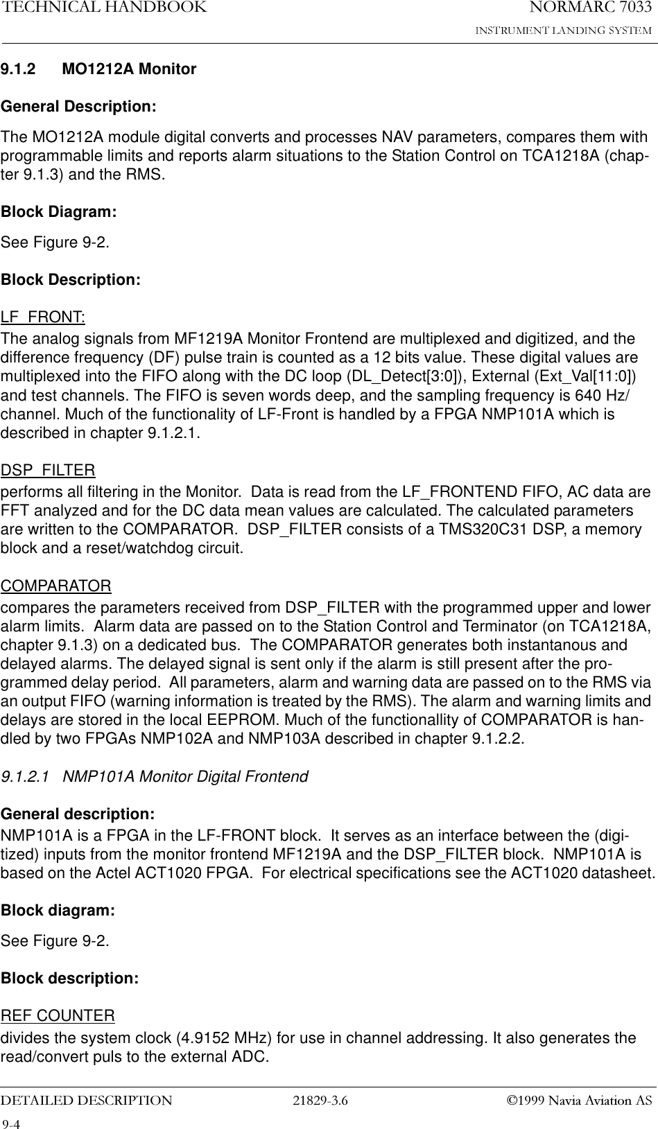 1250$5&amp;7(&amp;+1,&amp;$/+$1&apos;%22.&apos;(7$,/(&apos;&apos;(6&amp;5,37,21  1DYLD$YLDWLRQ$69.1.2 MO1212A MonitorGeneral Description:The MO1212A module digital converts and processes NAV parameters, compares them with programmable limits and reports alarm situations to the Station Control on TCA1218A (chap-ter 9.1.3) and the RMS.Block Diagram:See Figure 9-2.Block Description:LF_FRONT:The analog signals from MF1219A Monitor Frontend are multiplexed and digitized, and the difference frequency (DF) pulse train is counted as a 12 bits value. These digital values are multiplexed into the FIFO along with the DC loop (DL_Detect[3:0]), External (Ext_Val[11:0]) and test channels. The FIFO is seven words deep, and the sampling frequency is 640 Hz/channel. Much of the functionality of LF-Front is handled by a FPGA NMP101A which is described in chapter 9.1.2.1.DSP_FILTERperforms all filtering in the Monitor.  Data is read from the LF_FRONTEND FIFO, AC data are FFT analyzed and for the DC data mean values are calculated. The calculated parameters are written to the COMPARATOR.  DSP_FILTER consists of a TMS320C31 DSP, a memory block and a reset/watchdog circuit.COMPARATORcompares the parameters received from DSP_FILTER with the programmed upper and lower alarm limits.  Alarm data are passed on to the Station Control and Terminator (on TCA1218A, chapter 9.1.3) on a dedicated bus.  The COMPARATOR generates both instantanous and delayed alarms. The delayed signal is sent only if the alarm is still present after the pro-grammed delay period.  All parameters, alarm and warning data are passed on to the RMS via an output FIFO (warning information is treated by the RMS). The alarm and warning limits and delays are stored in the local EEPROM. Much of the functionallity of COMPARATOR is han-dled by two FPGAs NMP102A and NMP103A described in chapter 9.1.2.2.9.1.2.1 NMP101A Monitor Digital FrontendGeneral description:NMP101A is a FPGA in the LF-FRONT block.  It serves as an interface between the (digi-tized) inputs from the monitor frontend MF1219A and the DSP_FILTER block.  NMP101A is based on the Actel ACT1020 FPGA.  For electrical specifications see the ACT1020 datasheet.Block diagram:See Figure 9-2.Block description:REF COUNTERdivides the system clock (4.9152 MHz) for use in channel addressing. It also generates the read/convert puls to the external ADC.
