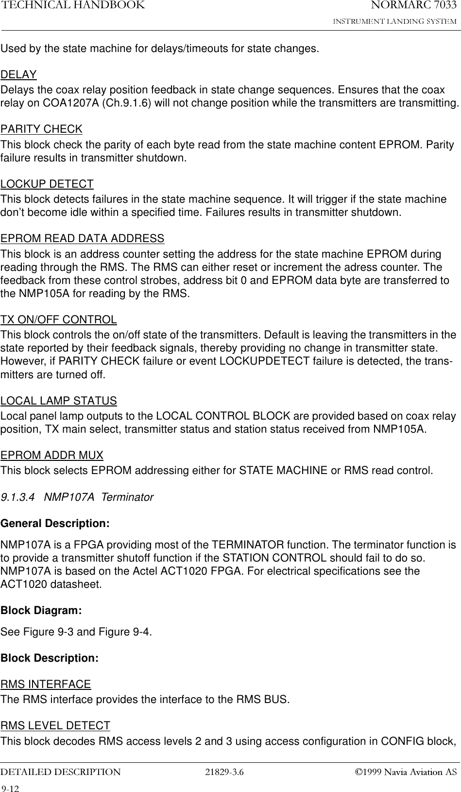 1250$5&amp;7(&amp;+1,&amp;$/+$1&apos;%22.&apos;(7$,/(&apos;&apos;(6&amp;5,37,21  1DYLD$YLDWLRQ$6Used by the state machine for delays/timeouts for state changes.DELAYDelays the coax relay position feedback in state change sequences. Ensures that the coax relay on COA1207A (Ch.9.1.6) will not change position while the transmitters are transmitting.PARITY CHECKThis block check the parity of each byte read from the state machine content EPROM. Parity failure results in transmitter shutdown.LOCKUP DETECTThis block detects failures in the state machine sequence. It will trigger if the state machine don’t become idle within a specified time. Failures results in transmitter shutdown.EPROM READ DATA ADDRESSThis block is an address counter setting the address for the state machine EPROM during reading through the RMS. The RMS can either reset or increment the adress counter. The feedback from these control strobes, address bit 0 and EPROM data byte are transferred to the NMP105A for reading by the RMS.TX ON/OFF CONTROLThis block controls the on/off state of the transmitters. Default is leaving the transmitters in the state reported by their feedback signals, thereby providing no change in transmitter state. However, if PARITY CHECK failure or event LOCKUPDETECT failure is detected, the trans-mitters are turned off.LOCAL LAMP STATUSLocal panel lamp outputs to the LOCAL CONTROL BLOCK are provided based on coax relay position, TX main select, transmitter status and station status received from NMP105A.EPROM ADDR MUXThis block selects EPROM addressing either for STATE MACHINE or RMS read control.9.1.3.4 NMP107A  Terminator General Description:NMP107A is a FPGA providing most of the TERMINATOR function. The terminator function is to provide a transmitter shutoff function if the STATION CONTROL should fail to do so. NMP107A is based on the Actel ACT1020 FPGA. For electrical specifications see the ACT1020 datasheet.Block Diagram:See Figure 9-3 and Figure 9-4.Block Description:RMS INTERFACEThe RMS interface provides the interface to the RMS BUS.RMS LEVEL DETECTThis block decodes RMS access levels 2 and 3 using access configuration in CONFIG block, 