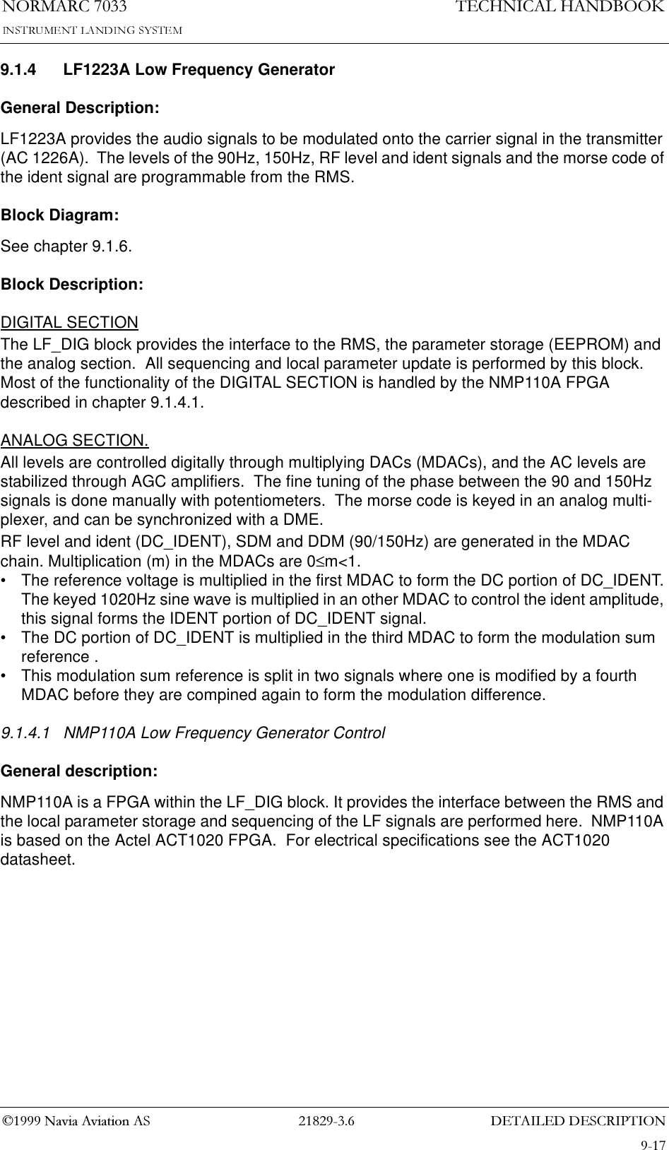 &apos;(7$,/(&apos;&apos;(6&amp;5,37,211250$5&amp;7(&amp;+1,&amp;$/+$1&apos;%22.1DYLD$YLDWLRQ$69.1.4 LF1223A Low Frequency GeneratorGeneral Description:LF1223A provides the audio signals to be modulated onto the carrier signal in the transmitter (AC 1226A).  The levels of the 90Hz, 150Hz, RF level and ident signals and the morse code of the ident signal are programmable from the RMS.  Block Diagram:See chapter 9.1.6.Block Description:DIGITAL SECTIONThe LF_DIG block provides the interface to the RMS, the parameter storage (EEPROM) and the analog section.  All sequencing and local parameter update is performed by this block. Most of the functionality of the DIGITAL SECTION is handled by the NMP110A FPGA described in chapter 9.1.4.1.ANALOG SECTION.All levels are controlled digitally through multiplying DACs (MDACs), and the AC levels are stabilized through AGC amplifiers.  The fine tuning of the phase between the 90 and 150Hz signals is done manually with potentiometers.  The morse code is keyed in an analog multi-plexer, and can be synchronized with a DME.RF level and ident (DC_IDENT), SDM and DDM (90/150Hz) are generated in the MDAC chain. Multiplication (m) in the MDACs are 0≤m&lt;1.• The reference voltage is multiplied in the first MDAC to form the DC portion of DC_IDENT. The keyed 1020Hz sine wave is multiplied in an other MDAC to control the ident amplitude, this signal forms the IDENT portion of DC_IDENT signal.• The DC portion of DC_IDENT is multiplied in the third MDAC to form the modulation sum reference .• This modulation sum reference is split in two signals where one is modified by a fourth MDAC before they are compined again to form the modulation difference. 9.1.4.1 NMP110A Low Frequency Generator ControlGeneral description:NMP110A is a FPGA within the LF_DIG block. It provides the interface between the RMS and the local parameter storage and sequencing of the LF signals are performed here.  NMP110A is based on the Actel ACT1020 FPGA.  For electrical specifications see the ACT1020 datasheet.