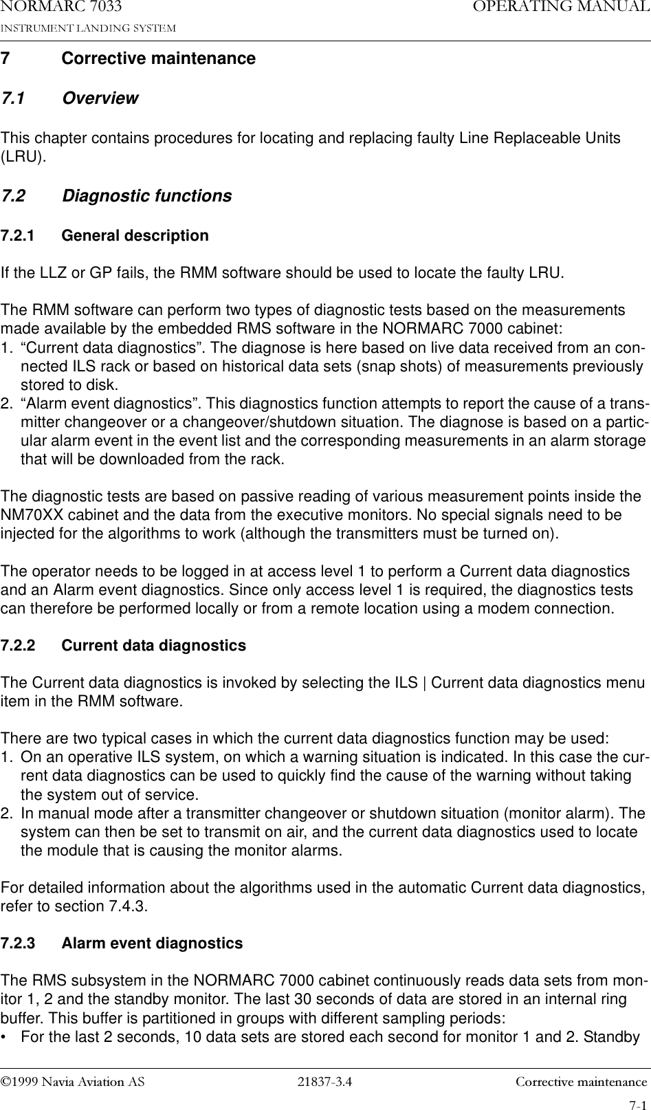 1DYLD$YLDWLRQ$6  &amp;RUUHFWLYHPDLQWHQDQFH23(5$7,1*0$18$/1250$5&amp;7 Corrective maintenance7.1 OverviewThis chapter contains procedures for locating and replacing faulty Line Replaceable Units (LRU).7.2 Diagnostic functions7.2.1 General descriptionIf the LLZ or GP fails, the RMM software should be used to locate the faulty LRU.The RMM software can perform two types of diagnostic tests based on the measurements made available by the embedded RMS software in the NORMARC 7000 cabinet:1. “Current data diagnostics”. The diagnose is here based on live data received from an con-nected ILS rack or based on historical data sets (snap shots) of measurements previously stored to disk.2. “Alarm event diagnostics”. This diagnostics function attempts to report the cause of a trans-mitter changeover or a changeover/shutdown situation. The diagnose is based on a partic-ular alarm event in the event list and the corresponding measurements in an alarm storage that will be downloaded from the rack.The diagnostic tests are based on passive reading of various measurement points inside the NM70XX cabinet and the data from the executive monitors. No special signals need to be injected for the algorithms to work (although the transmitters must be turned on).The operator needs to be logged in at access level 1 to perform a Current data diagnostics and an Alarm event diagnostics. Since only access level 1 is required, the diagnostics tests can therefore be performed locally or from a remote location using a modem connection. 7.2.2 Current data diagnosticsThe Current data diagnostics is invoked by selecting the ILS | Current data diagnostics menu item in the RMM software.There are two typical cases in which the current data diagnostics function may be used:1. On an operative ILS system, on which a warning situation is indicated. In this case the cur-rent data diagnostics can be used to quickly find the cause of the warning without taking the system out of service.2. In manual mode after a transmitter changeover or shutdown situation (monitor alarm). The system can then be set to transmit on air, and the current data diagnostics used to locate the module that is causing the monitor alarms.For detailed information about the algorithms used in the automatic Current data diagnostics, refer to section 7.4.3.7.2.3 Alarm event diagnosticsThe RMS subsystem in the NORMARC 7000 cabinet continuously reads data sets from mon-itor 1, 2 and the standby monitor. The last 30 seconds of data are stored in an internal ring buffer. This buffer is partitioned in groups with different sampling periods:• For the last 2 seconds, 10 data sets are stored each second for monitor 1 and 2. Standby 