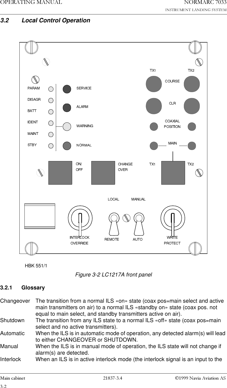 23(5$7,1*0$18$/1250$5&amp;0DLQFDELQHW 1DYLD$YLDWLRQ$63.2 Local Control Operation   Figure 3-2 LC1217A front panel3.2.1 GlossaryChangeover The transition from a normal ILS «on» state (coax pos=main select and active main transmitters on air) to a normal ILS «standby on» state (coax pos. not equal to main select, and standby transmitters active on air).Shutdown The transition from any ILS state to a normal ILS «off» state (coax pos=main select and no active transmitters).Automatic When the ILS is in automatic mode of operation, any detected alarm(s) will lead to either CHANGEOVER or SHUTDOWN.Manual When the ILS is in manual mode of operation, the ILS state will not change if alarm(s) are detected.Interlock When an ILS is in active interlock mode (the interlock signal is an input to the HBK 551/1