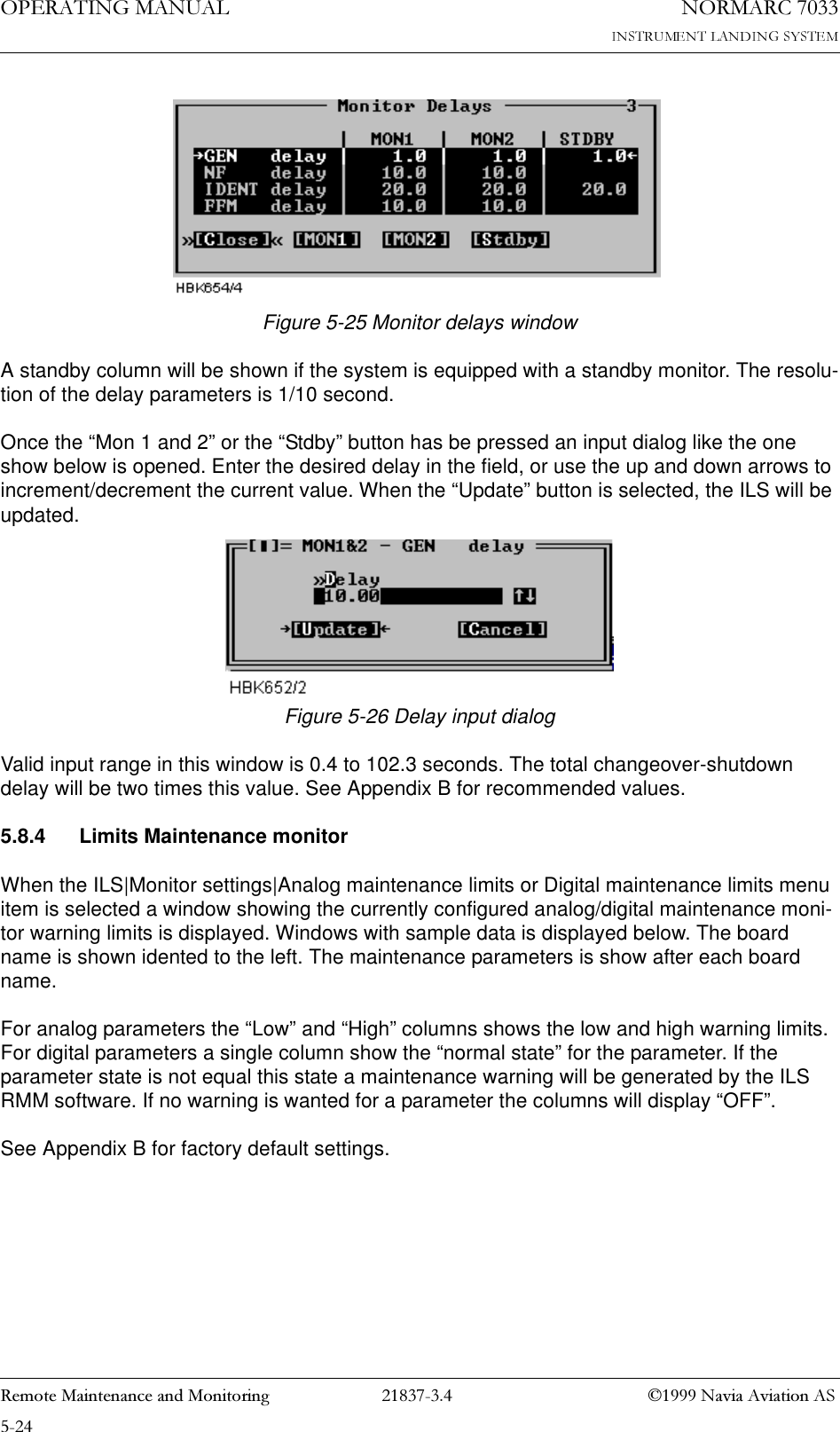 23(5$7,1*0$18$/1250$5&amp;5HPRWH0DLQWHQDQFHDQG0RQLWRULQJ 1DYLD$YLDWLRQ$6Figure 5-25 Monitor delays windowA standby column will be shown if the system is equipped with a standby monitor. The resolu-tion of the delay parameters is 1/10 second. Once the “Mon 1 and 2” or the “Stdby” button has be pressed an input dialog like the one show below is opened. Enter the desired delay in the field, or use the up and down arrows to increment/decrement the current value. When the “Update” button is selected, the ILS will be updated.Figure 5-26 Delay input dialogValid input range in this window is 0.4 to 102.3 seconds. The total changeover-shutdown delay will be two times this value. See Appendix B for recommended values.5.8.4 Limits Maintenance monitorWhen the ILS|Monitor settings|Analog maintenance limits or Digital maintenance limits menu item is selected a window showing the currently configured analog/digital maintenance moni-tor warning limits is displayed. Windows with sample data is displayed below. The board name is shown idented to the left. The maintenance parameters is show after each board name.For analog parameters the “Low” and “High” columns shows the low and high warning limits. For digital parameters a single column show the “normal state” for the parameter. If the parameter state is not equal this state a maintenance warning will be generated by the ILS RMM software. If no warning is wanted for a parameter the columns will display “OFF”.See Appendix B for factory default settings.