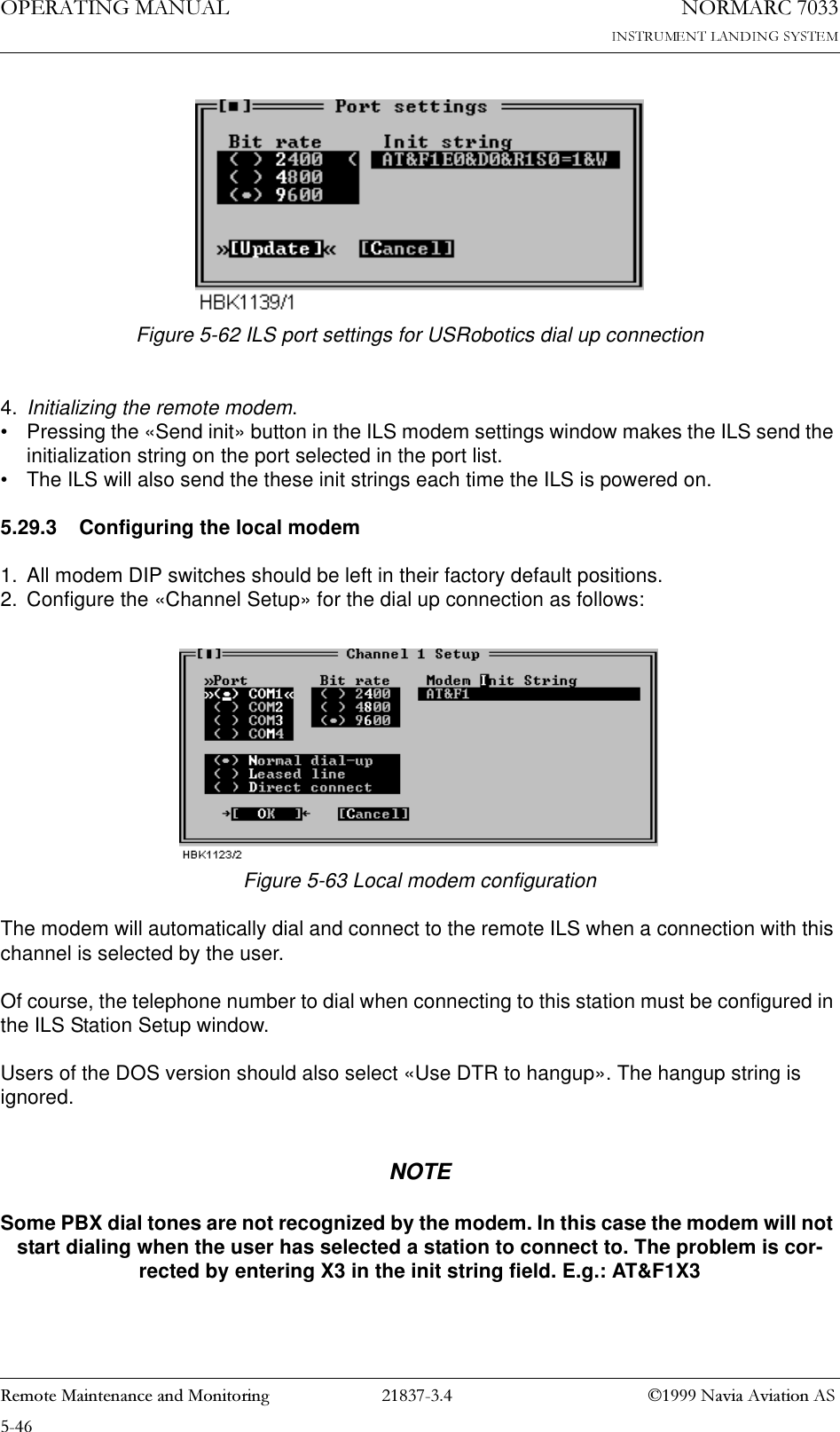 23(5$7,1*0$18$/1250$5&amp;5HPRWH0DLQWHQDQFHDQG0RQLWRULQJ 1DYLD$YLDWLRQ$6Figure 5-62 ILS port settings for USRobotics dial up connection4.Initializing the remote modem.• Pressing the «Send init» button in the ILS modem settings window makes the ILS send the initialization string on the port selected in the port list.• The ILS will also send the these init strings each time the ILS is powered on.5.29.3 Configuring the local modem1. All modem DIP switches should be left in their factory default positions.2. Configure the «Channel Setup» for the dial up connection as follows:Figure 5-63 Local modem configurationThe modem will automatically dial and connect to the remote ILS when a connection with this channel is selected by the user.Of course, the telephone number to dial when connecting to this station must be configured in the ILS Station Setup window.Users of the DOS version should also select «Use DTR to hangup». The hangup string is ignored.NOTESome PBX dial tones are not recognized by the modem. In this case the modem will not start dialing when the user has selected a station to connect to. The problem is cor-rected by entering X3 in the init string field. E.g.: AT&amp;F1X3