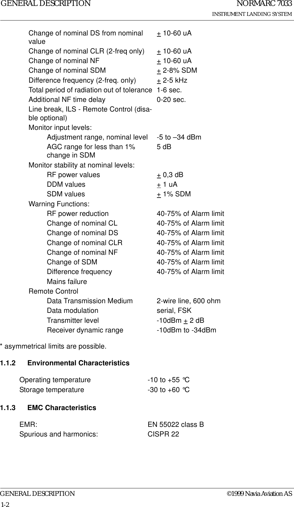 NORMARC 7033INSTRUMENT LANDING SYSTEMGENERAL DESCRIPTIONGENERAL DESCRIPTION ©1999 Navia Aviation AS1-2* asymmetrical limits are possible.1.1.2 Environmental Characteristics1.1.3 EMC CharacteristicsChange of nominal DS from nominal value + 10-60 uAChange of nominal CLR (2-freq only) + 10-60 uAChange of nominal NF + 10-60 uAChange of nominal SDM + 2-8% SDMDifference frequency (2-freq. only) + 2-5 kHzTotal period of radiation out of tolerance  1-6 sec.Additional NF time delay 0-20 sec.Line break, ILS - Remote Control (disa-ble optional)Monitor input levels:Adjustment range, nominal level -5 to –34 dBmAGC range for less than 1% change in SDM 5 dBMonitor stability at nominal levels:RF power values + 0,3 dBDDM values + 1 uASDM values + 1% SDMWarning Functions:RF power reduction 40-75% of Alarm limitChange of nominal CL 40-75% of Alarm limitChange of nominal DS 40-75% of Alarm limitChange of nominal CLR 40-75% of Alarm limitChange of nominal NF 40-75% of Alarm limitChange of SDM 40-75% of Alarm limitDifference frequency 40-75% of Alarm limitMains failureRemote ControlData Transmission Medium 2-wire line, 600 ohmData modulation serial, FSKTransmitter level -10dBm + 2 dBReceiver dynamic range -10dBm to -34dBmOperating temperature -10 to +55 °CStorage temperature -30 to +60 °CEMR: EN 55022 class BSpurious and harmonics: CISPR 22